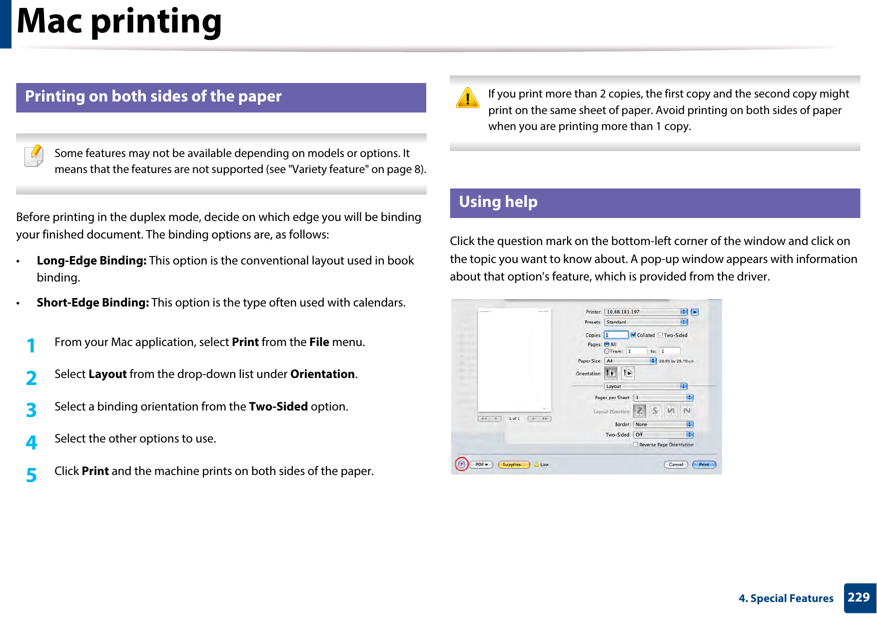 Mac printing2294. Special Features12 Printing on both sides of the paper Some features may not be available depending on models or options. It means that the features are not supported (see &quot;Variety feature&quot; on page 8). Before printing in the duplex mode, decide on which edge you will be binding your finished document. The binding options are, as follows:•Long-Edge Binding: This option is the conventional layout used in book binding.•Short-Edge Binding: This option is the type often used with calendars.1From your Mac application, select Print from the File menu.2  Select Layout from the drop-down list under Orientation. 3  Select a binding orientation from the Two-Sided option.4  Select the other options to use.5  Click Print and the machine prints on both sides of the paper. If you print more than 2 copies, the first copy and the second copy might print on the same sheet of paper. Avoid printing on both sides of paper when you are printing more than 1 copy. 13 Using helpClick the question mark on the bottom-left corner of the window and click on the topic you want to know about. A pop-up window appears with information about that option&apos;s feature, which is provided from the driver. 