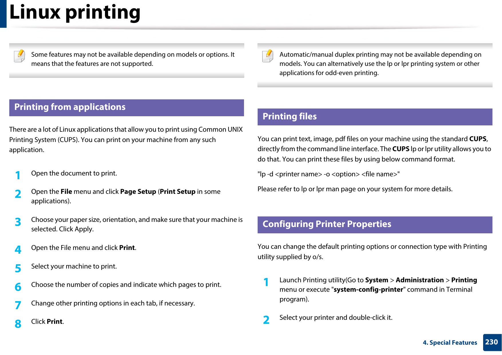 2304. Special FeaturesLinux printing Some features may not be available depending on models or options. It means that the features are not supported. 14 Printing from applicationsThere are a lot of Linux applications that allow you to print using Common UNIX Printing System (CUPS). You can print on your machine from any such application.1Open the document to print.2  Open the File menu and click Page Setup (Print Setup in some applications).3  Choose your paper size, orientation, and make sure that your machine is selected. Click Apply.4  Open the File menu and click Print.5  Select your machine to print.6  Choose the number of copies and indicate which pages to print.7  Change other printing options in each tab, if necessary.8  Click Print. Automatic/manual duplex printing may not be available depending on models. You can alternatively use the lp or lpr printing system or other applications for odd-even printing. 15 Printing filesYou can print text, image, pdf files on your machine using the standard CUPS, directly from the command line interface. The CUPS lp or lpr utility allows you to do that. You can print these files by using below command format.&quot;lp -d &lt;printer name&gt; -o &lt;option&gt; &lt;file name&gt;&quot;Please refer to lp or lpr man page on your system for more details.16 Configuring Printer PropertiesYou can change the default printing options or connection type with Printing utility supplied by o/s.1Launch Printing utility(Go to System &gt; Administration &gt; Printing menu or execute &quot;system-config-printer&quot; command in Terminal program).2  Select your printer and double-click it.