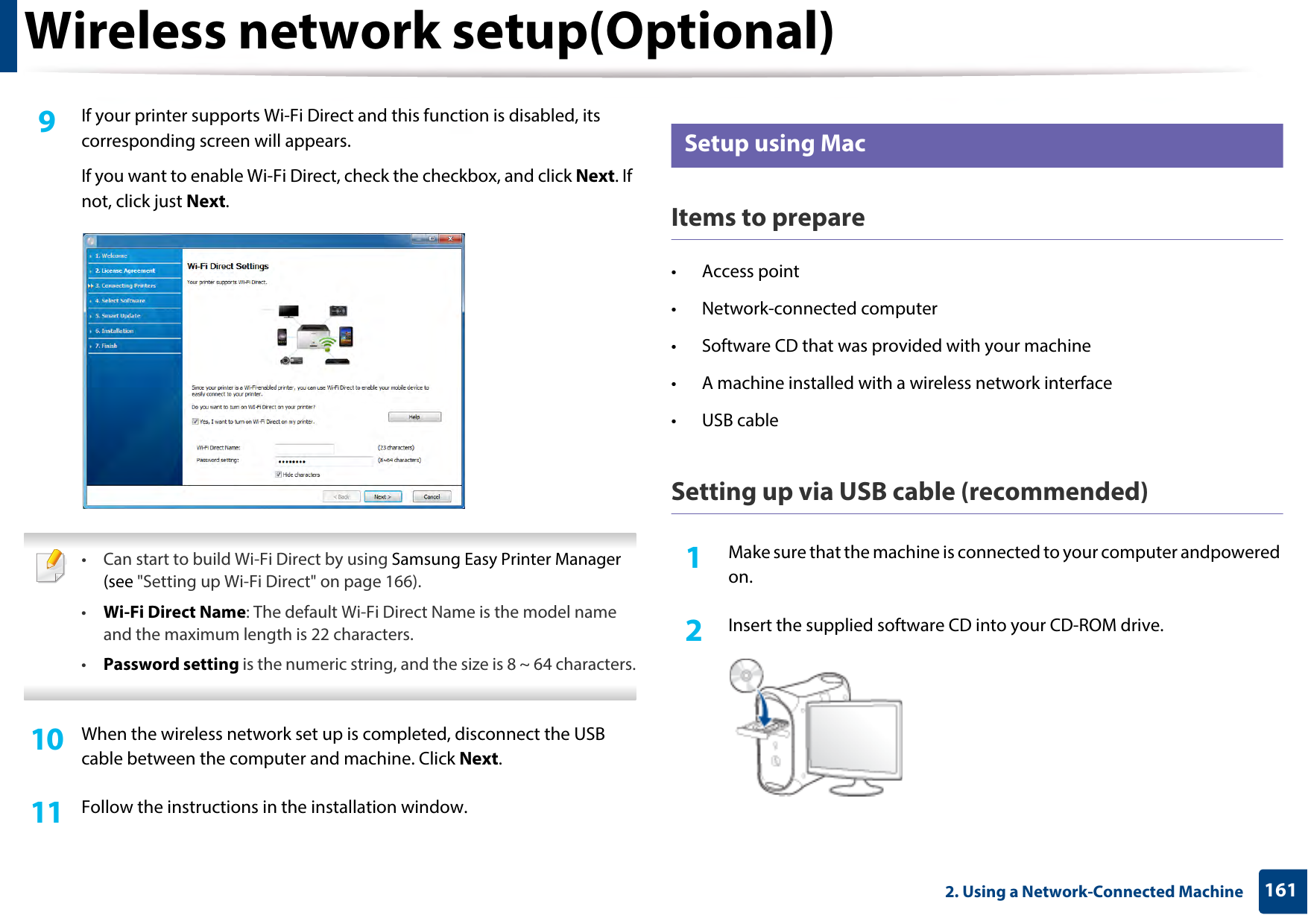 Wireless network setup(Optional)1612. Using a Network-Connected Machine9  If your printer supports Wi-Fi Direct and this function is disabled, its corresponding screen will appears. If you want to enable Wi-Fi Direct, check the checkbox, and click Next. If not, click just Next. • Can start to build Wi-Fi Direct by using Samsung Easy Printer Manager (see &quot;Setting up Wi-Fi Direct&quot; on page 166).•Wi-Fi Direct Name: The default Wi-Fi Direct Name is the model name and the maximum length is 22 characters.•Password setting is the numeric string, and the size is 8 ~ 64 characters. 10  When the wireless network set up is completed, disconnect the USB cable between the computer and machine. Click Next.11  Follow the instructions in the installation window.17 Setup using MacItems to prepare• Access point• Network-connected computer• Software CD that was provided with your machine• A machine installed with a wireless network interface• USB cableSetting up via USB cable (recommended)1Make sure that the machine is connected to your computer andpowered on.2  Insert the supplied software CD into your CD-ROM drive.