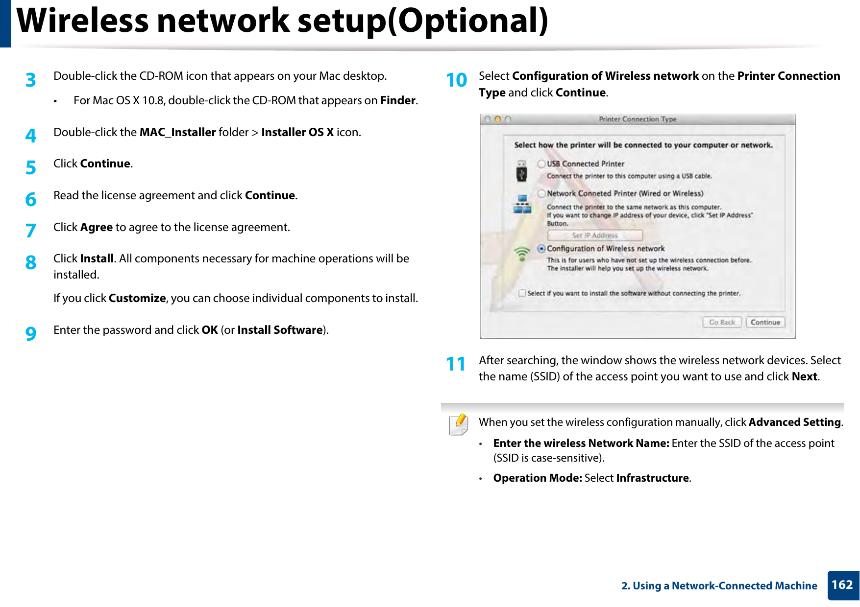 Wireless network setup(Optional)1622. Using a Network-Connected Machine3  Double-click the CD-ROM icon that appears on your Mac desktop.• For Mac OS X 10.8, double-click the CD-ROM that appears on Finder.4  Double-click the MAC_Installer folder &gt; Installer OS X icon.5  Click Continue.6  Read the license agreement and click Continue.7  Click Agree to agree to the license agreement.8  Click Install. All components necessary for machine operations will be installed.If you click Customize, you can choose individual components to install.9  Enter the password and click OK (or Install Software).10  Select Configuration of Wireless network on the Printer Connection Type and click Continue. 11  After searching, the window shows the wireless network devices. Select the name (SSID) of the access point you want to use and click Next. When you set the wireless configuration manually, click Advanced Setting.•Enter the wireless Network Name: Enter the SSID of the access point (SSID is case-sensitive).•Operation Mode: Select Infrastructure.