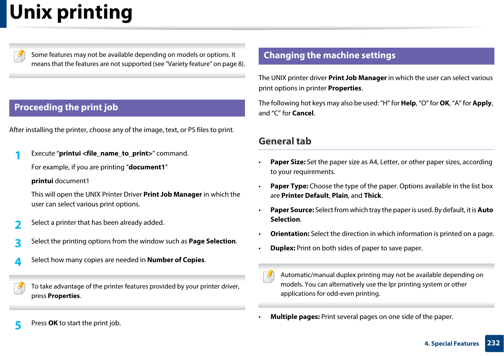 2324. Special FeaturesUnix printing  Some features may not be available depending on models or options. It means that the features are not supported (see &quot;Variety feature&quot; on page 8). 17 Proceeding the print jobAfter installing the printer, choose any of the image, text, or PS files to print.1Execute “printui &lt;file_name_to_print&gt;” command.For example, if you are printing “document1”printui document1This will open the UNIX Printer Driver Print Job Manager in which the user can select various print options.2  Select a printer that has been already added.3  Select the printing options from the window such as Page Selection.4  Select how many copies are needed in Number of Copies. To take advantage of the printer features provided by your printer driver, press Properties. 5  Press OK to start the print job.18 Changing the machine settingsThe UNIX printer driver Print Job Manager in which the user can select various print options in printer Properties.The following hot keys may also be used: “H” for Help, “O” for OK, “A” for Apply, and “C” for Cancel.General tab•Paper Size: Set the paper size as A4, Letter, or other paper sizes, according to your requirements.•Paper Type: Choose the type of the paper. Options available in the list box are Printer Default, Plain, and Thick.•Paper Source: Select from which tray the paper is used. By default, it is Auto Selection.•Orientation: Select the direction in which information is printed on a page.•Duplex: Print on both sides of paper to save paper. Automatic/manual duplex printing may not be available depending on models. You can alternatively use the lpr printing system or other applications for odd-even printing. •Multiple pages: Print several pages on one side of the paper.