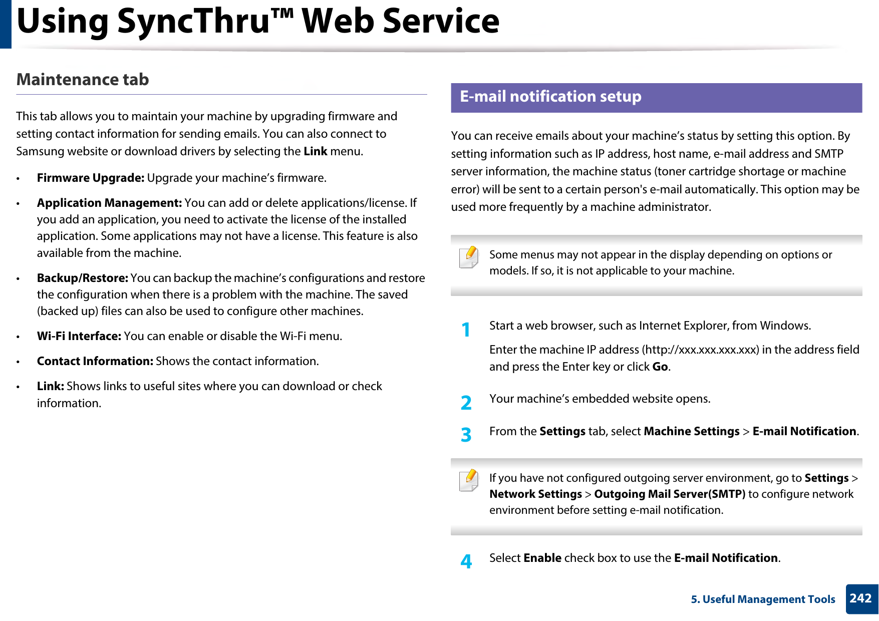 Using SyncThru™ Web Service2425. Useful Management ToolsMaintenance tabThis tab allows you to maintain your machine by upgrading firmware and setting contact information for sending emails. You can also connect to Samsung website or download drivers by selecting the Link menu.•Firmware Upgrade: Upgrade your machine’s firmware.•Application Management: You can add or delete applications/license. If you add an application, you need to activate the license of the installed application. Some applications may not have a license. This feature is also available from the machine.•Backup/Restore: You can backup the machine’s configurations and restore the configuration when there is a problem with the machine. The saved (backed up) files can also be used to configure other machines.•Wi-Fi Interface: You can enable or disable the Wi-Fi menu.•Contact Information: Shows the contact information.•Link: Shows links to useful sites where you can download or check information.3 E-mail notification setupYou can receive emails about your machine’s status by setting this option. By setting information such as IP address, host name, e-mail address and SMTP server information, the machine status (toner cartridge shortage or machine error) will be sent to a certain person&apos;s e-mail automatically. This option may be used more frequently by a machine administrator.  Some menus may not appear in the display depending on options or models. If so, it is not applicable to your machine. 1Start a web browser, such as Internet Explorer, from Windows.Enter the machine IP address (http://xxx.xxx.xxx.xxx) in the address field and press the Enter key or click Go.2  Your machine’s embedded website opens.3  From the Settings tab, select Machine Settings &gt; E-mail Notification.  If you have not configured outgoing server environment, go to Settings &gt; Network Settings &gt; Outgoing Mail Server(SMTP) to configure network environment before setting e-mail notification.  4  Select Enable check box to use the E-mail Notification.