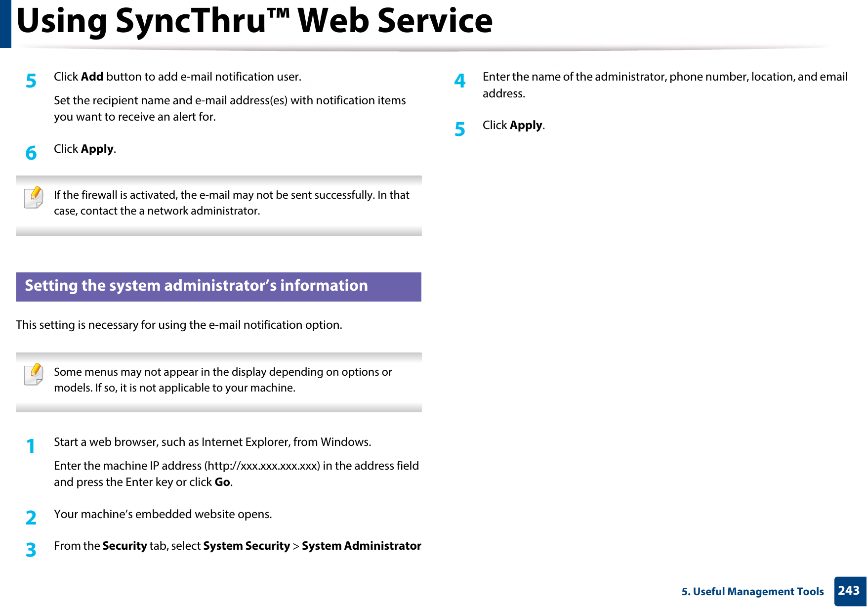 Using SyncThru™ Web Service2435. Useful Management Tools5  Click Add button to add e-mail notification user. Set the recipient name and e-mail address(es) with notification items you want to receive an alert for.6  Click Apply. If the firewall is activated, the e-mail may not be sent successfully. In that case, contact the a network administrator. 4 Setting the system administrator’s informationThis setting is necessary for using the e-mail notification option. Some menus may not appear in the display depending on options or models. If so, it is not applicable to your machine. 1Start a web browser, such as Internet Explorer, from Windows.Enter the machine IP address (http://xxx.xxx.xxx.xxx) in the address field and press the Enter key or click Go.2  Your machine’s embedded website opens.3  From the Security tab, select System Security &gt; System Administrator4  Enter the name of the administrator, phone number, location, and email address. 5  Click Apply. 
