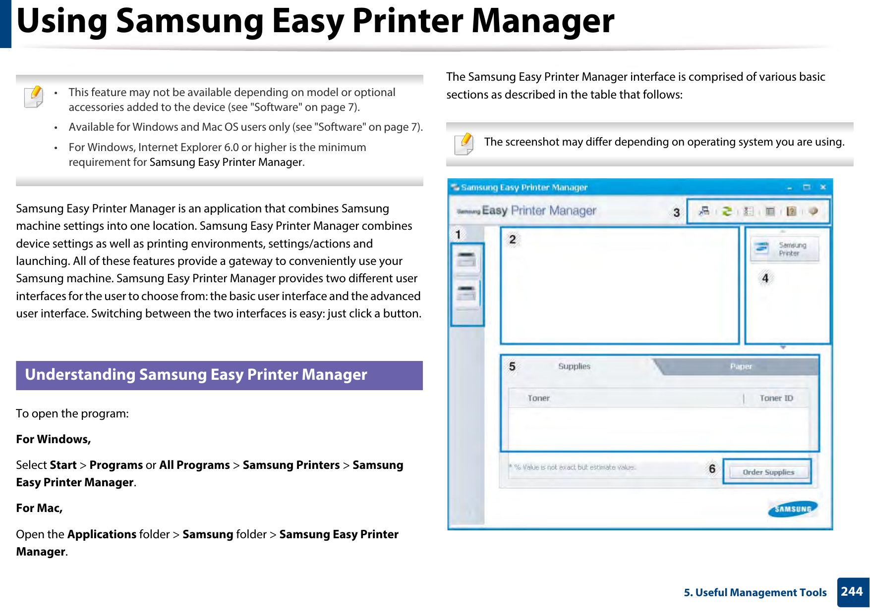 2445. Useful Management ToolsUsing Samsung Easy Printer Manager  • This feature may not be available depending on model or optional accessories added to the device (see &quot;Software&quot; on page 7).• Available for Windows and Mac OS users only (see &quot;Software&quot; on page 7).• For Windows, Internet Explorer 6.0 or higher is the minimum requirement for Samsung Easy Printer Manager. Samsung Easy Printer Manager is an application that combines Samsung machine settings into one location. Samsung Easy Printer Manager combines device settings as well as printing environments, settings/actions and launching. All of these features provide a gateway to conveniently use your Samsung machine. Samsung Easy Printer Manager provides two different user interfaces for the user to choose from: the basic user interface and the advanced user interface. Switching between the two interfaces is easy: just click a button.5 Understanding Samsung Easy Printer ManagerTo open the program: For Windows,Select Start &gt; Programs or All Programs &gt; Samsung Printers &gt; Samsung Easy Printer Manager.For Mac,Open the Applications folder &gt; Samsung folder &gt; Samsung Easy Printer Manager.The Samsung Easy Printer Manager interface is comprised of various basic sections as described in the table that follows: The screenshot may differ depending on operating system you are using. 