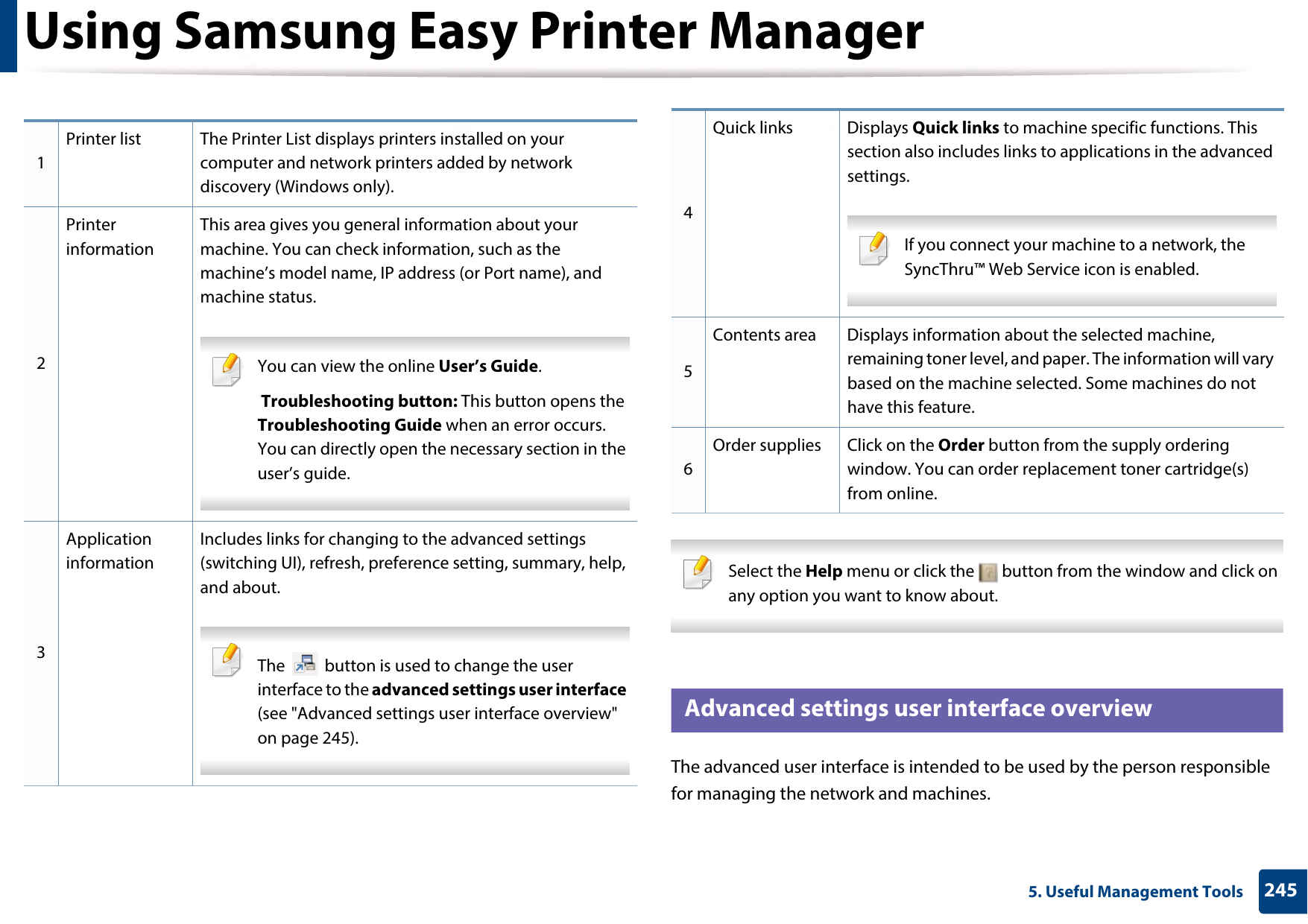 Using Samsung Easy Printer Manager2455. Useful Management Tools Select the Help menu or click the   button from the window and click on any option you want to know about.  6 Advanced settings user interface overviewThe advanced user interface is intended to be used by the person responsible for managing the network and machines.1Printer list The Printer List displays printers installed on your computer and network printers added by network discovery (Windows only).2Printer informationThis area gives you general information about your machine. You can check information, such as the machine’s model name, IP address (or Port name), and machine status. You can view the online User’s Guide. Troubleshooting button: This button opens the Troubleshooting Guide when an error occurs. You can directly open the necessary section in the user’s guide.  3Application informationIncludes links for changing to the advanced settings (switching UI), refresh, preference setting, summary, help, and about. The   button is used to change the user interface to the advanced settings user interface (see &quot;Advanced settings user interface overview&quot; on page 245). 4Quick links Displays Quick links to machine specific functions. This section also includes links to applications in the advanced settings. If you connect your machine to a network, the SyncThru™ Web Service icon is enabled. 5Contents area Displays information about the selected machine, remaining toner level, and paper. The information will vary based on the machine selected. Some machines do not have this feature.6Order supplies Click on the Order button from the supply ordering window. You can order replacement toner cartridge(s) from online.