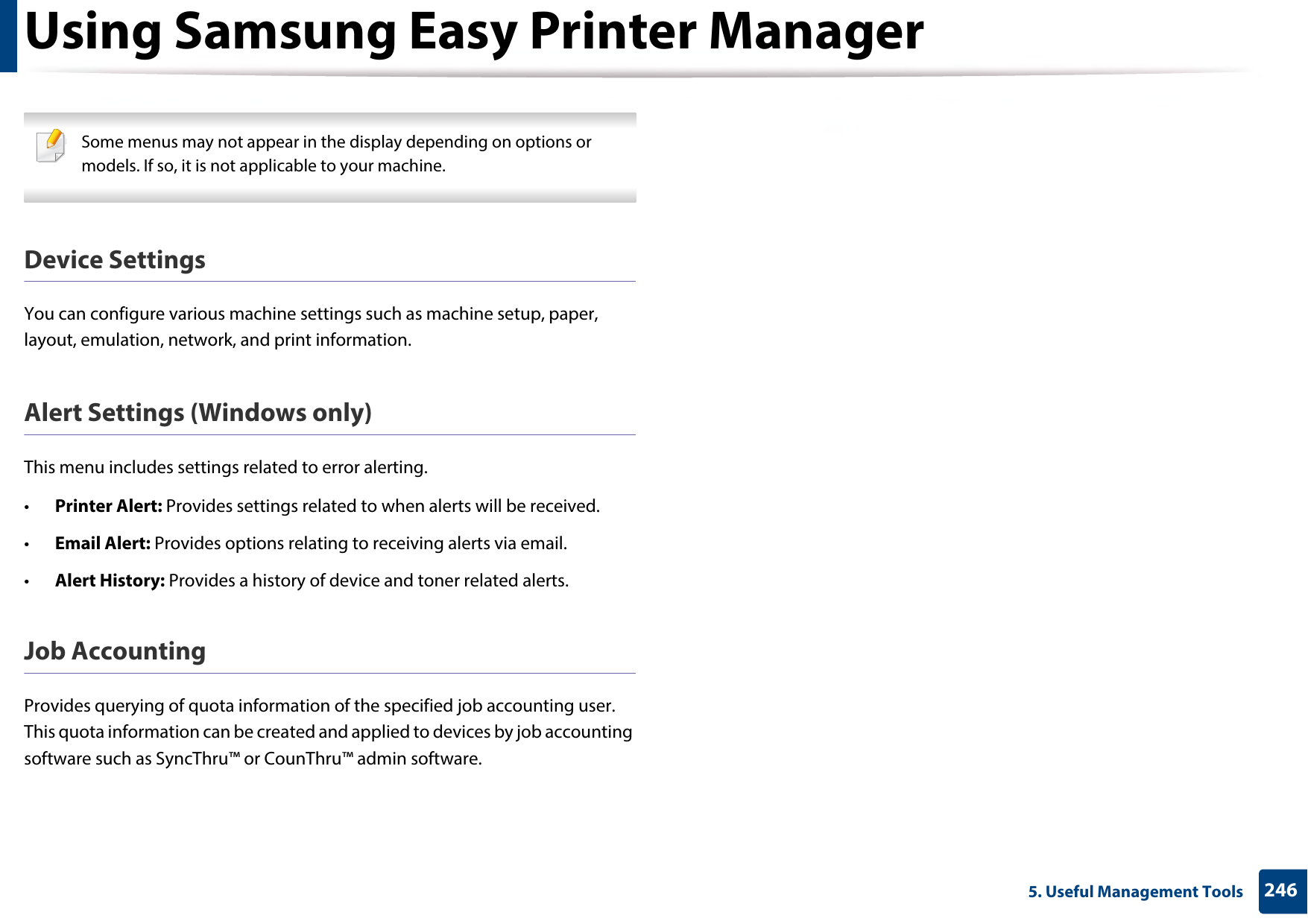 Using Samsung Easy Printer Manager2465. Useful Management Tools Some menus may not appear in the display depending on options or models. If so, it is not applicable to your machine. Device SettingsYou can configure various machine settings such as machine setup, paper, layout, emulation, network, and print information.Alert Settings (Windows only)This menu includes settings related to error alerting. •Printer Alert: Provides settings related to when alerts will be received.•Email Alert: Provides options relating to receiving alerts via email.•Alert History: Provides a history of device and toner related alerts.Job AccountingProvides querying of quota information of the specified job accounting user. This quota information can be created and applied to devices by job accounting software such as SyncThru™ or CounThru™ admin software.