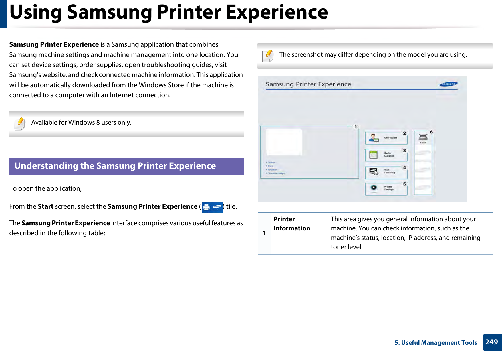 2495. Useful Management ToolsUsing Samsung Printer Experience Samsung Printer Experience is a Samsung application that combines Samsung machine settings and machine management into one location. You can set device settings, order supplies, open troubleshooting guides, visit Samsung’s website, and check connected machine information. This application will be automatically downloaded from the Windows Store if the machine is connected to a computer with an Internet connection.  Available for Windows 8 users only. 8 Understanding the Samsung Printer ExperienceTo open the application, From the Start screen, select the Samsung Printer Experience ( ) tile. The Samsung Printer Experience interface comprises various useful features as described in the following table: The screenshot may differ depending on the model you are using. 1Printer InformationThis area gives you general information about your machine. You can check information, such as the machine’s status, location, IP address, and remaining toner level.
