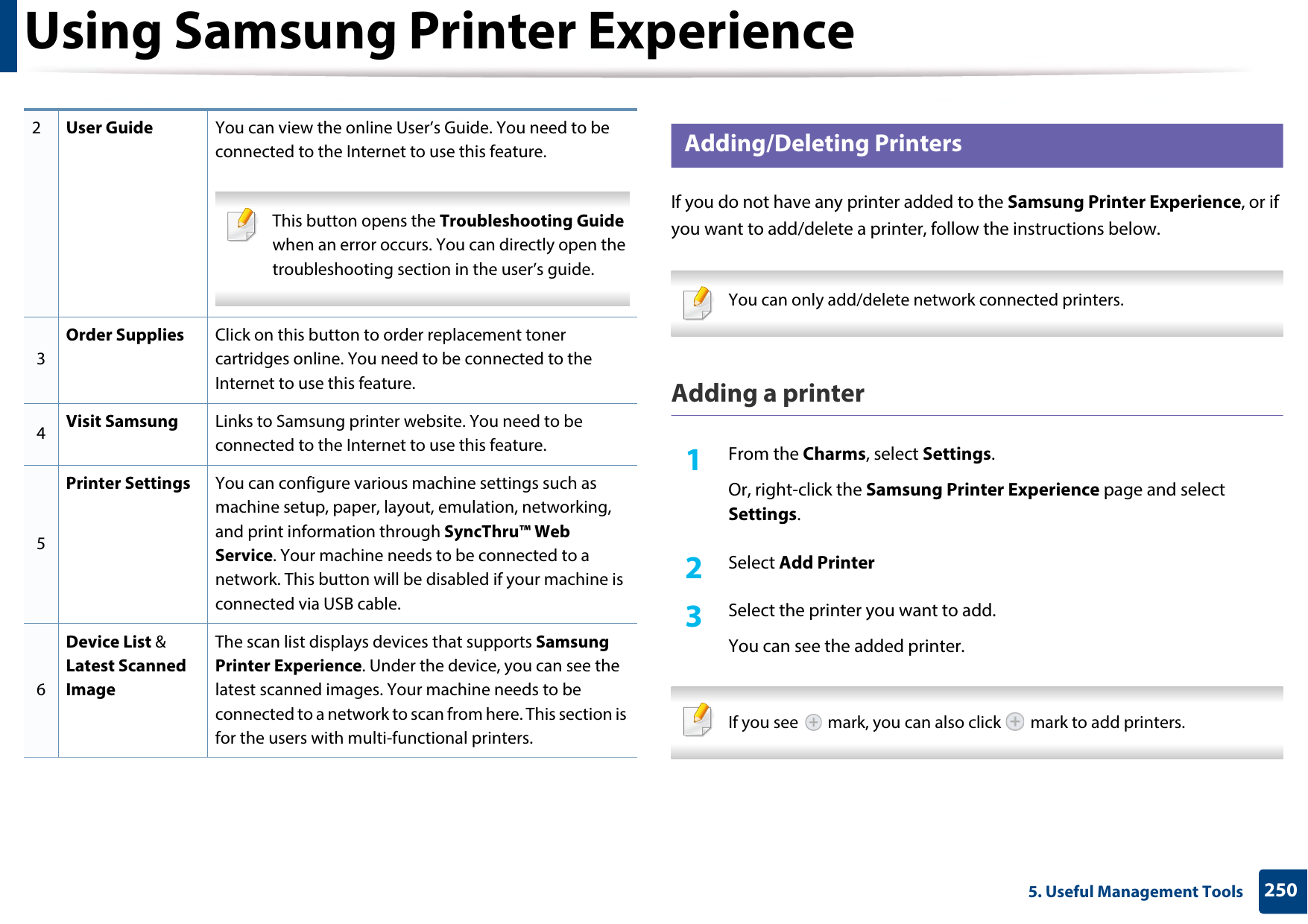 Using Samsung Printer Experience2505. Useful Management Tools9 Adding/Deleting PrintersIf you do not have any printer added to the Samsung Printer Experience, or if you want to add/delete a printer, follow the instructions below.  You can only add/delete network connected printers. Adding a printer1From the Charms, select Settings.Or, right-click the Samsung Printer Experience page and select Settings.2  Select Add Printer3  Select the printer you want to add.You can see the added printer. If you see   mark, you can also click   mark to add printers. 2User Guide You can view the online User’s Guide. You need to be connected to the Internet to use this feature. This button opens the Troubleshooting Guide when an error occurs. You can directly open the troubleshooting section in the user’s guide.  3Order Supplies Click on this button to order replacement toner cartridges online. You need to be connected to the Internet to use this feature. 4Visit Samsung Links to Samsung printer website. You need to be connected to the Internet to use this feature.5Printer Settings You can configure various machine settings such as machine setup, paper, layout, emulation, networking, and print information through SyncThru™ Web Service. Your machine needs to be connected to a network. This button will be disabled if your machine is connected via USB cable.6Device List &amp; Latest Scanned ImageThe scan list displays devices that supports Samsung Printer Experience. Under the device, you can see the latest scanned images. Your machine needs to be connected to a network to scan from here. This section is for the users with multi-functional printers.