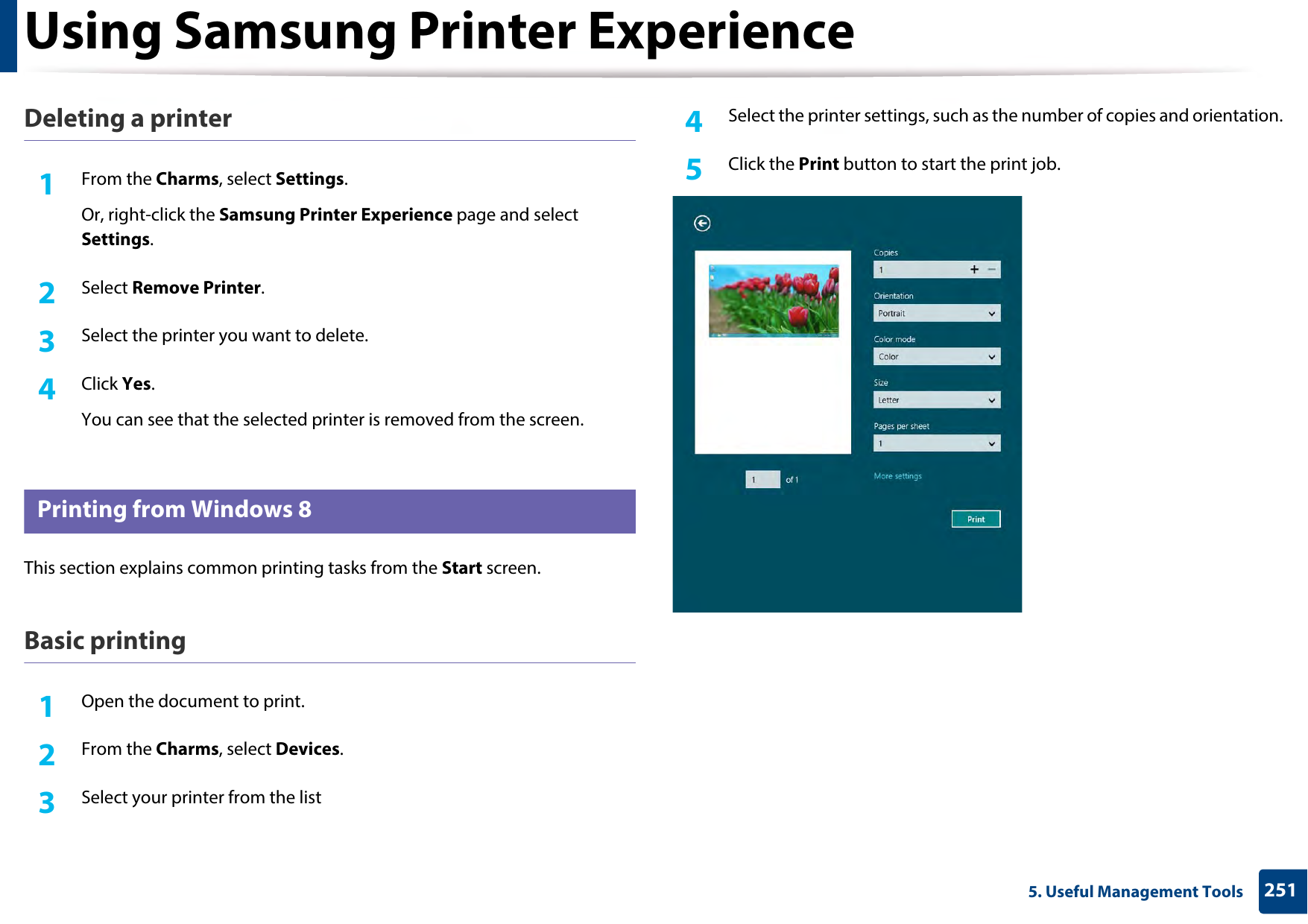 Using Samsung Printer Experience2515. Useful Management ToolsDeleting a printer1From the Charms, select Settings.Or, right-click the Samsung Printer Experience page and select Settings.2  Select Remove Printer.3  Select the printer you want to delete.4  Click Yes.You can see that the selected printer is removed from the screen.10 Printing from Windows 8This section explains common printing tasks from the Start screen.Basic printing1Open the document to print.2  From the Charms, select Devices.3  Select your printer from the list4  Select the printer settings, such as the number of copies and orientation.5  Click the Print button to start the print job.
