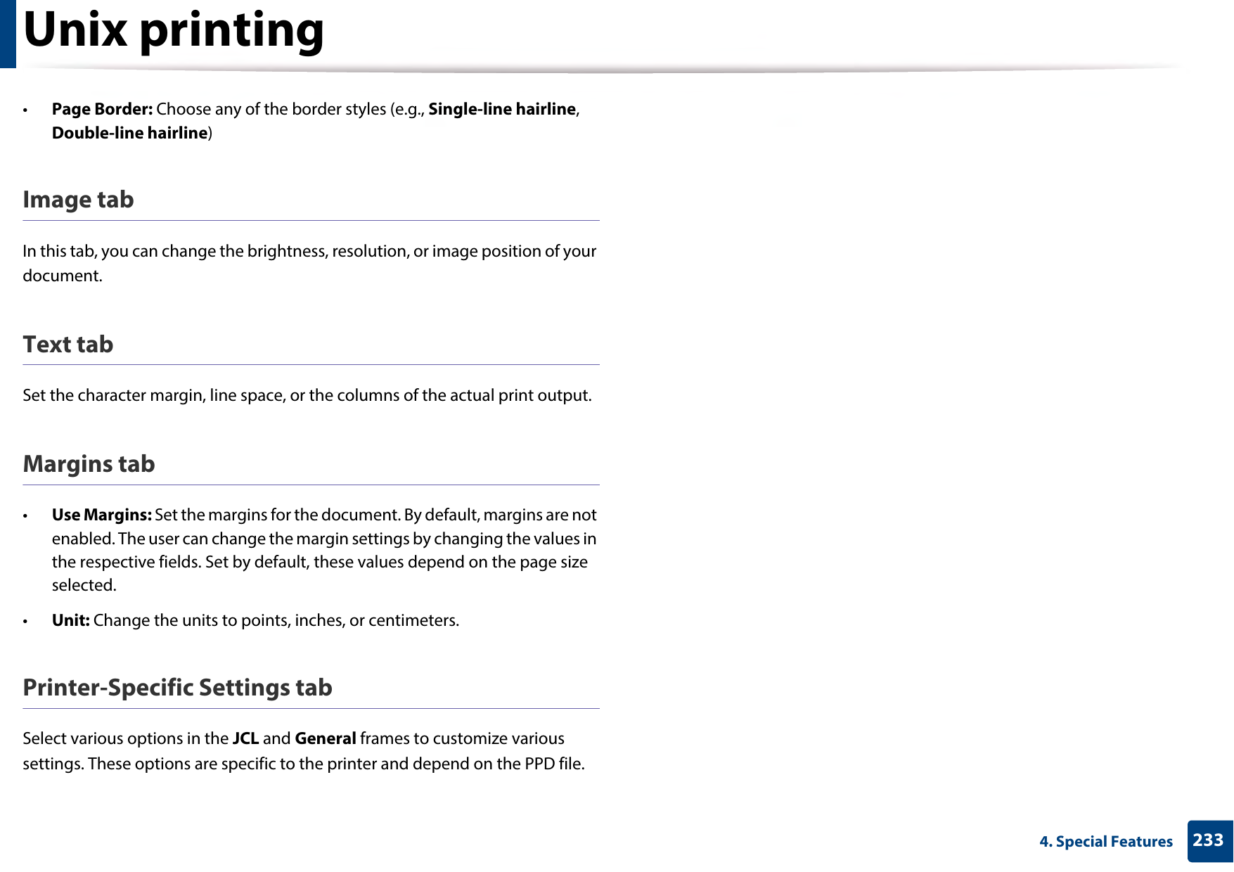 Unix printing2334. Special Features•Page Border: Choose any of the border styles (e.g., Single-line hairline, Double-line hairline)Image tabIn this tab, you can change the brightness, resolution, or image position of your document.Text tabSet the character margin, line space, or the columns of the actual print output.Margins tab•Use Margins: Set the margins for the document. By default, margins are not enabled. The user can change the margin settings by changing the values in the respective fields. Set by default, these values depend on the page size selected.•Unit: Change the units to points, inches, or centimeters.Printer-Specific Settings tabSelect various options in the JCL and General frames to customize various settings. These options are specific to the printer and depend on the PPD file.