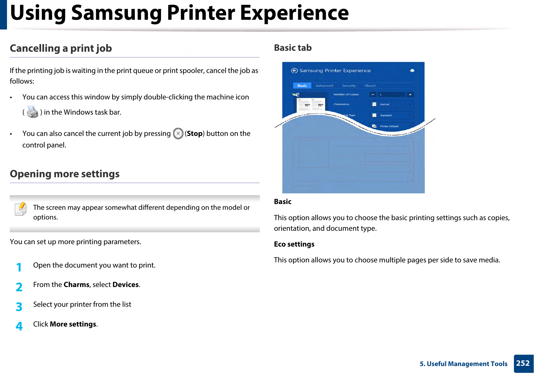 Using Samsung Printer Experience2525. Useful Management ToolsCancelling a print jobIf the printing job is waiting in the print queue or print spooler, cancel the job as follows:• You can access this window by simply double-clicking the machine icon ( ) in the Windows task bar. • You can also cancel the current job by pressing  (Stop) button on the control panel.Opening more settings The screen may appear somewhat different depending on the model or options. You can set up more printing parameters.1Open the document you want to print.2  From the Charms, select Devices.3  Select your printer from the list4  Click More settings.Basic tabBasicThis option allows you to choose the basic printing settings such as copies, orientation, and document type.Eco settingsThis option allows you to choose multiple pages per side to save media.