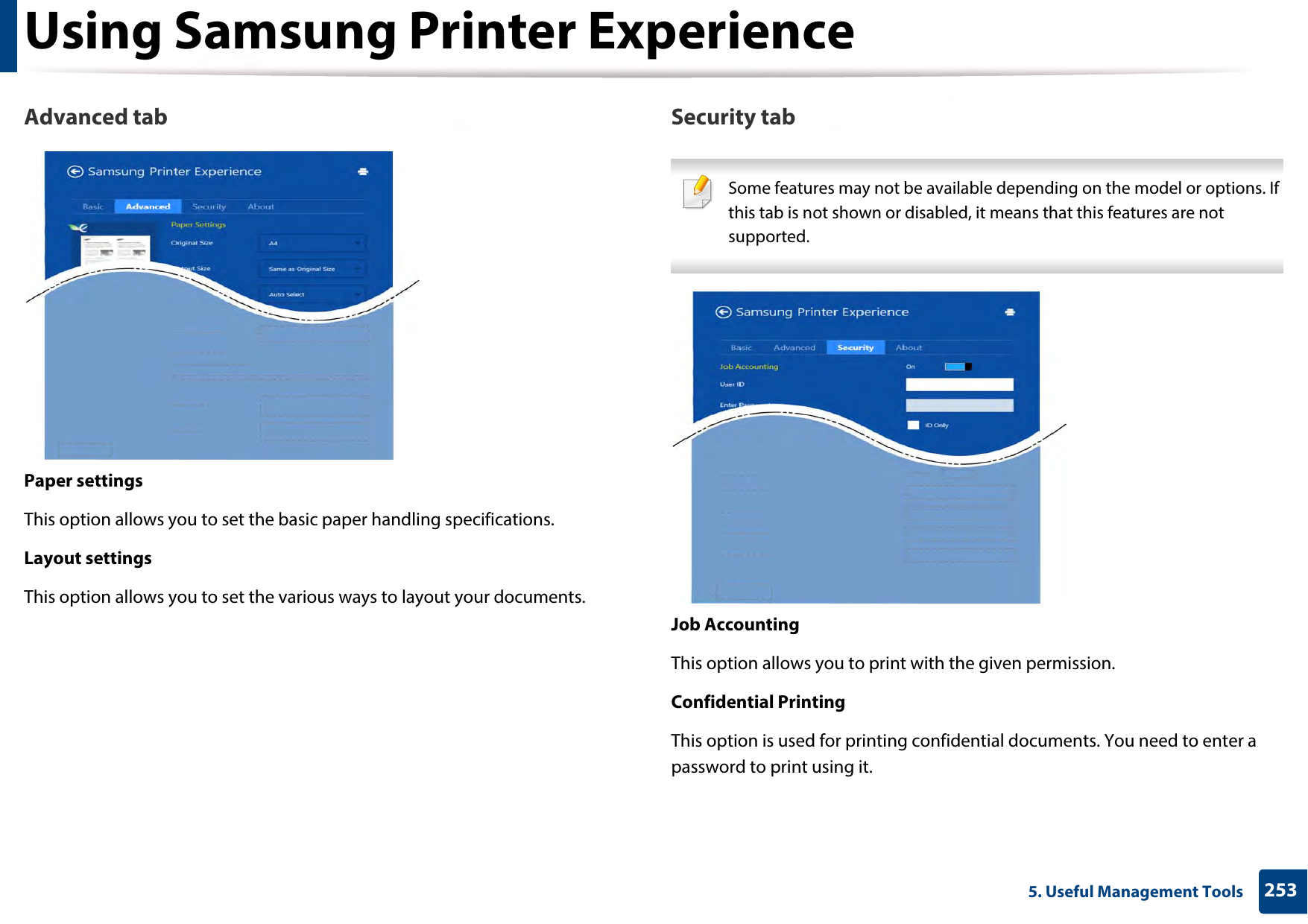 Using Samsung Printer Experience2535. Useful Management ToolsAdvanced tabPaper settingsThis option allows you to set the basic paper handling specifications.Layout settingsThis option allows you to set the various ways to layout your documents.Security tab Some features may not be available depending on the model or options. If this tab is not shown or disabled, it means that this features are not supported. Job AccountingThis option allows you to print with the given permission.Confidential PrintingThis option is used for printing confidential documents. You need to enter a password to print using it.