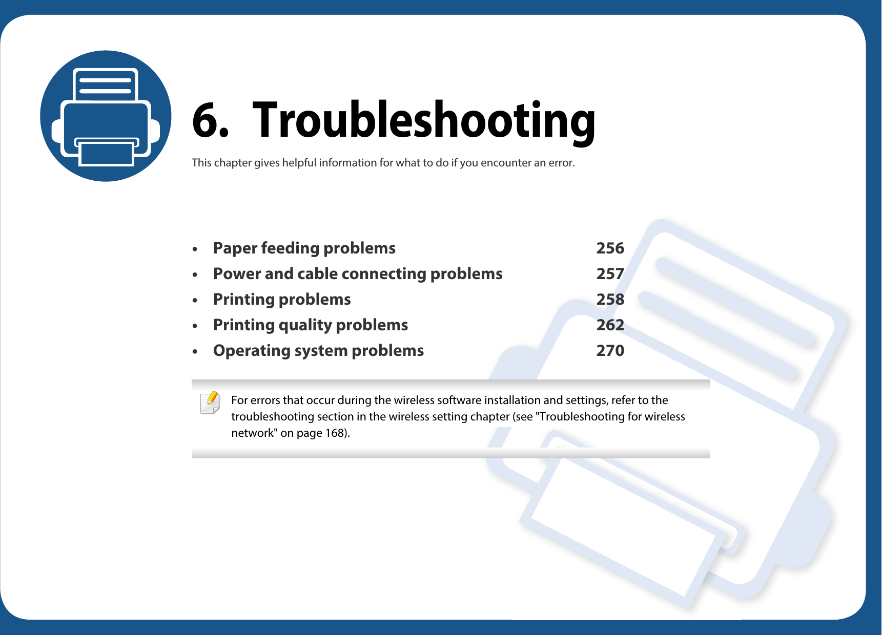 6. TroubleshootingThis chapter gives helpful information for what to do if you encounter an error.• Paper feeding problems 256• Power and cable connecting problems 257• Printing problems 258• Printing quality problems 262• Operating system problems 270 For errors that occur during the wireless software installation and settings, refer to the troubleshooting section in the wireless setting chapter (see &quot;Troubleshooting for wireless network&quot; on page 168). 