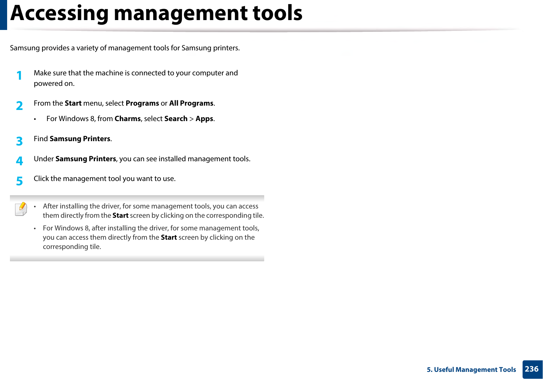2365. Useful Management ToolsAccessing management toolsSamsung provides a variety of management tools for Samsung printers. 1Make sure that the machine is connected to your computer and powered on.2  From the Start menu, select Programs or All Programs.• For Windows 8, from Charms, select Search &gt; Apps.3  Find Samsung Printers.4  Under Samsung Printers, you can see installed management tools.5  Click the management tool you want to use. • After installing the driver, for some management tools, you can access them directly from the Start screen by clicking on the corresponding tile.• For Windows 8, after installing the driver, for some management tools, you can access them directly from the Start screen by clicking on the corresponding tile. 