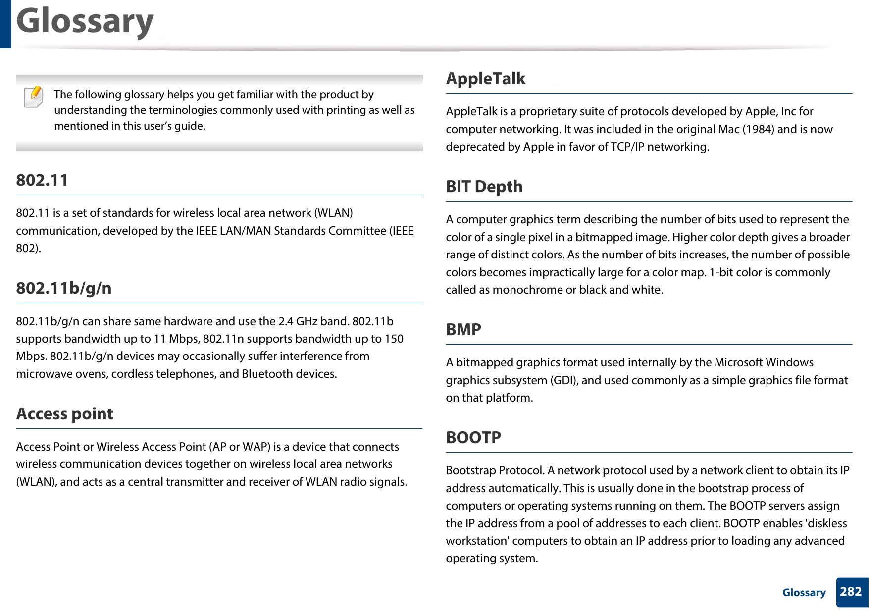 282 GlossaryGlossary The following glossary helps you get familiar with the product by understanding the terminologies commonly used with printing as well as mentioned in this user’s guide. 802.11802.11 is a set of standards for wireless local area network (WLAN) communication, developed by the IEEE LAN/MAN Standards Committee (IEEE 802). 802.11b/g/n802.11b/g/n can share same hardware and use the 2.4 GHz band. 802.11b supports bandwidth up to 11 Mbps, 802.11n supports bandwidth up to 150 Mbps. 802.11b/g/n devices may occasionally suffer interference from microwave ovens, cordless telephones, and Bluetooth devices.Access pointAccess Point or Wireless Access Point (AP or WAP) is a device that connects wireless communication devices together on wireless local area networks (WLAN), and acts as a central transmitter and receiver of WLAN radio signals. AppleTalkAppleTalk is a proprietary suite of protocols developed by Apple, Inc for computer networking. It was included in the original Mac (1984) and is now deprecated by Apple in favor of TCP/IP networking.BIT DepthA computer graphics term describing the number of bits used to represent the color of a single pixel in a bitmapped image. Higher color depth gives a broader range of distinct colors. As the number of bits increases, the number of possible colors becomes impractically large for a color map. 1-bit color is commonly called as monochrome or black and white.BMPA bitmapped graphics format used internally by the Microsoft Windows graphics subsystem (GDI), and used commonly as a simple graphics file format on that platform.BOOTPBootstrap Protocol. A network protocol used by a network client to obtain its IP address automatically. This is usually done in the bootstrap process of computers or operating systems running on them. The BOOTP servers assign the IP address from a pool of addresses to each client. BOOTP enables &apos;diskless workstation&apos; computers to obtain an IP address prior to loading any advanced operating system.