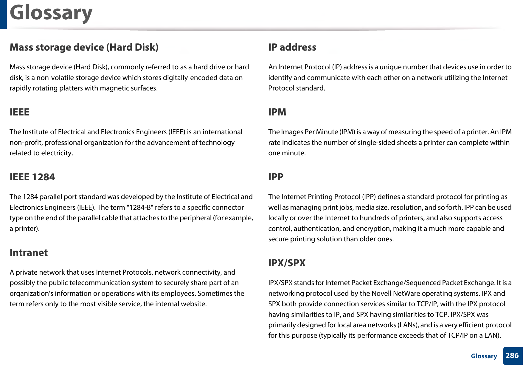 Glossary286 GlossaryMass storage device (Hard Disk)Mass storage device (Hard Disk), commonly referred to as a hard drive or hard disk, is a non-volatile storage device which stores digitally-encoded data on rapidly rotating platters with magnetic surfaces.IEEEThe Institute of Electrical and Electronics Engineers (IEEE) is an international non-profit, professional organization for the advancement of technology related to electricity.IEEE 1284The 1284 parallel port standard was developed by the Institute of Electrical and Electronics Engineers (IEEE). The term &quot;1284-B&quot; refers to a specific connector type on the end of the parallel cable that attaches to the peripheral (for example, a printer). IntranetA private network that uses Internet Protocols, network connectivity, and possibly the public telecommunication system to securely share part of an organization&apos;s information or operations with its employees. Sometimes the term refers only to the most visible service, the internal website.IP addressAn Internet Protocol (IP) address is a unique number that devices use in order to identify and communicate with each other on a network utilizing the Internet Protocol standard.IPMThe Images Per Minute (IPM) is a way of measuring the speed of a printer. An IPM rate indicates the number of single-sided sheets a printer can complete within one minute.IPPThe Internet Printing Protocol (IPP) defines a standard protocol for printing as well as managing print jobs, media size, resolution, and so forth. IPP can be used locally or over the Internet to hundreds of printers, and also supports access control, authentication, and encryption, making it a much more capable and secure printing solution than older ones.IPX/SPXIPX/SPX stands for Internet Packet Exchange/Sequenced Packet Exchange. It is a networking protocol used by the Novell NetWare operating systems. IPX and SPX both provide connection services similar to TCP/IP, with the IPX protocol having similarities to IP, and SPX having similarities to TCP. IPX/SPX was primarily designed for local area networks (LANs), and is a very efficient protocol for this purpose (typically its performance exceeds that of TCP/IP on a LAN).