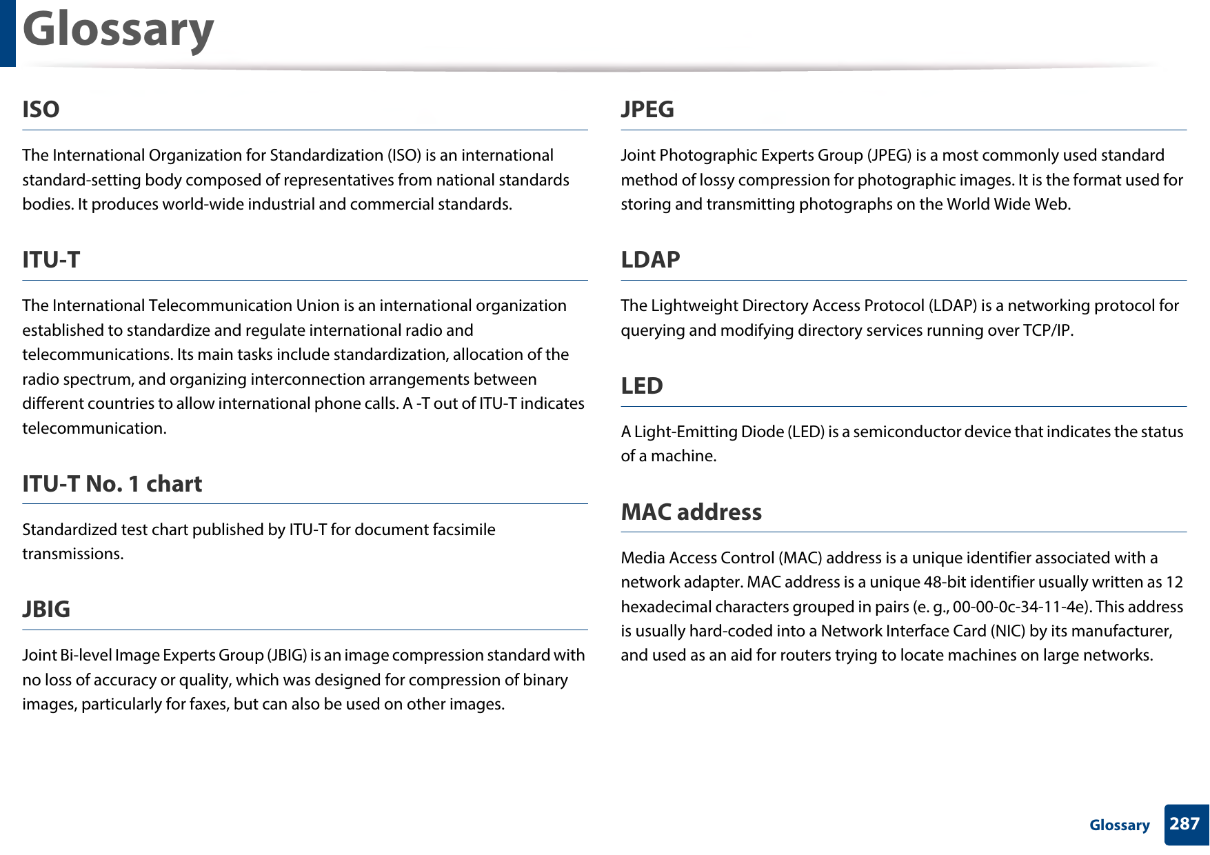 Glossary287 GlossaryISOThe International Organization for Standardization (ISO) is an international standard-setting body composed of representatives from national standards bodies. It produces world-wide industrial and commercial standards.ITU-TThe International Telecommunication Union is an international organization established to standardize and regulate international radio and telecommunications. Its main tasks include standardization, allocation of the radio spectrum, and organizing interconnection arrangements between different countries to allow international phone calls. A -T out of ITU-T indicates telecommunication.ITU-T No. 1 chartStandardized test chart published by ITU-T for document facsimile transmissions.JBIGJoint Bi-level Image Experts Group (JBIG) is an image compression standard with no loss of accuracy or quality, which was designed for compression of binary images, particularly for faxes, but can also be used on other images.JPEGJoint Photographic Experts Group (JPEG) is a most commonly used standard method of lossy compression for photographic images. It is the format used for storing and transmitting photographs on the World Wide Web.LDAPThe Lightweight Directory Access Protocol (LDAP) is a networking protocol for querying and modifying directory services running over TCP/IP.LEDA Light-Emitting Diode (LED) is a semiconductor device that indicates the status of a machine.MAC addressMedia Access Control (MAC) address is a unique identifier associated with a network adapter. MAC address is a unique 48-bit identifier usually written as 12 hexadecimal characters grouped in pairs (e. g., 00-00-0c-34-11-4e). This address is usually hard-coded into a Network Interface Card (NIC) by its manufacturer, and used as an aid for routers trying to locate machines on large networks.