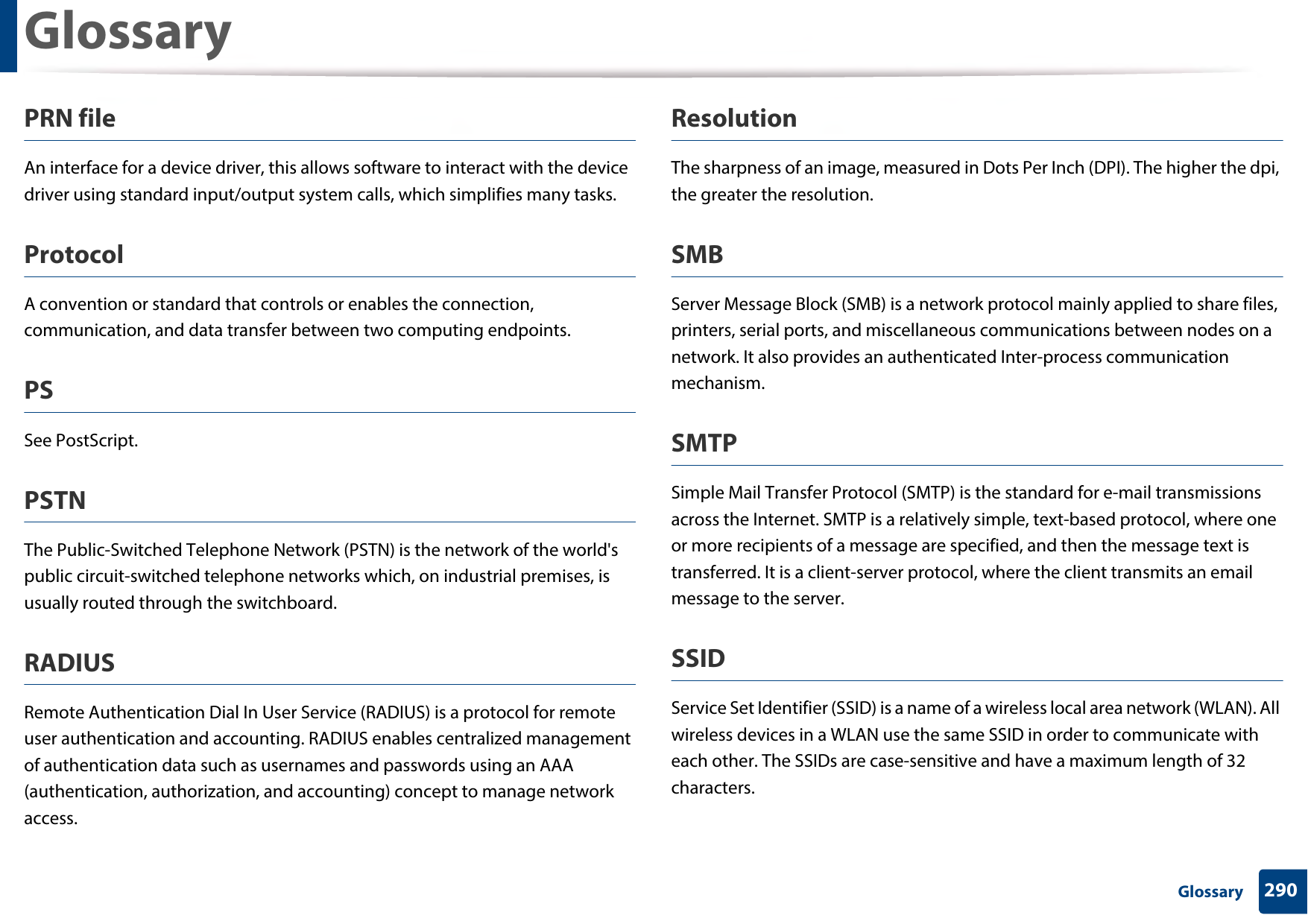 Glossary290 GlossaryPRN fileAn interface for a device driver, this allows software to interact with the device driver using standard input/output system calls, which simplifies many tasks. ProtocolA convention or standard that controls or enables the connection, communication, and data transfer between two computing endpoints.PSSee PostScript.PSTNThe Public-Switched Telephone Network (PSTN) is the network of the world&apos;s public circuit-switched telephone networks which, on industrial premises, is usually routed through the switchboard.RADIUSRemote Authentication Dial In User Service (RADIUS) is a protocol for remote user authentication and accounting. RADIUS enables centralized management of authentication data such as usernames and passwords using an AAA (authentication, authorization, and accounting) concept to manage network access.ResolutionThe sharpness of an image, measured in Dots Per Inch (DPI). The higher the dpi, the greater the resolution.SMBServer Message Block (SMB) is a network protocol mainly applied to share files, printers, serial ports, and miscellaneous communications between nodes on a network. It also provides an authenticated Inter-process communication mechanism.SMTPSimple Mail Transfer Protocol (SMTP) is the standard for e-mail transmissions across the Internet. SMTP is a relatively simple, text-based protocol, where one or more recipients of a message are specified, and then the message text is transferred. It is a client-server protocol, where the client transmits an email message to the server.SSIDService Set Identifier (SSID) is a name of a wireless local area network (WLAN). All wireless devices in a WLAN use the same SSID in order to communicate with each other. The SSIDs are case-sensitive and have a maximum length of 32 characters.