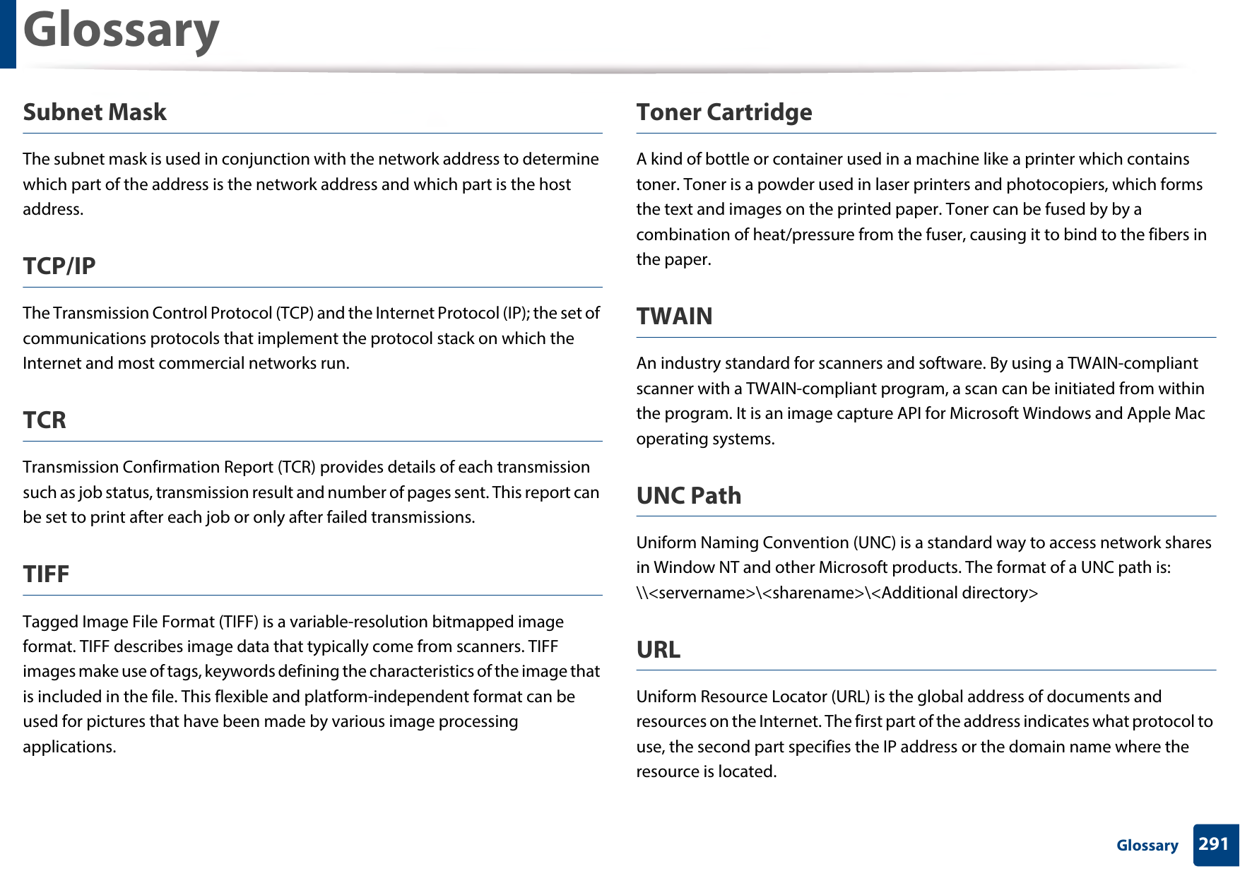 Glossary291 GlossarySubnet Mask The subnet mask is used in conjunction with the network address to determine which part of the address is the network address and which part is the host address.TCP/IPThe Transmission Control Protocol (TCP) and the Internet Protocol (IP); the set of communications protocols that implement the protocol stack on which the Internet and most commercial networks run.TCRTransmission Confirmation Report (TCR) provides details of each transmission such as job status, transmission result and number of pages sent. This report can be set to print after each job or only after failed transmissions.TIFFTagged Image File Format (TIFF) is a variable-resolution bitmapped image format. TIFF describes image data that typically come from scanners. TIFF images make use of tags, keywords defining the characteristics of the image that is included in the file. This flexible and platform-independent format can be used for pictures that have been made by various image processing applications.Toner CartridgeA kind of bottle or container used in a machine like a printer which contains toner. Toner is a powder used in laser printers and photocopiers, which forms the text and images on the printed paper. Toner can be fused by by a combination of heat/pressure from the fuser, causing it to bind to the fibers in the paper.TWAINAn industry standard for scanners and software. By using a TWAIN-compliant scanner with a TWAIN-compliant program, a scan can be initiated from within the program. It is an image capture API for Microsoft Windows and Apple Mac operating systems.UNC PathUniform Naming Convention (UNC) is a standard way to access network shares in Window NT and other Microsoft products. The format of a UNC path is: \\&lt;servername&gt;\&lt;sharename&gt;\&lt;Additional directory&gt;URLUniform Resource Locator (URL) is the global address of documents and resources on the Internet. The first part of the address indicates what protocol to use, the second part specifies the IP address or the domain name where the resource is located.
