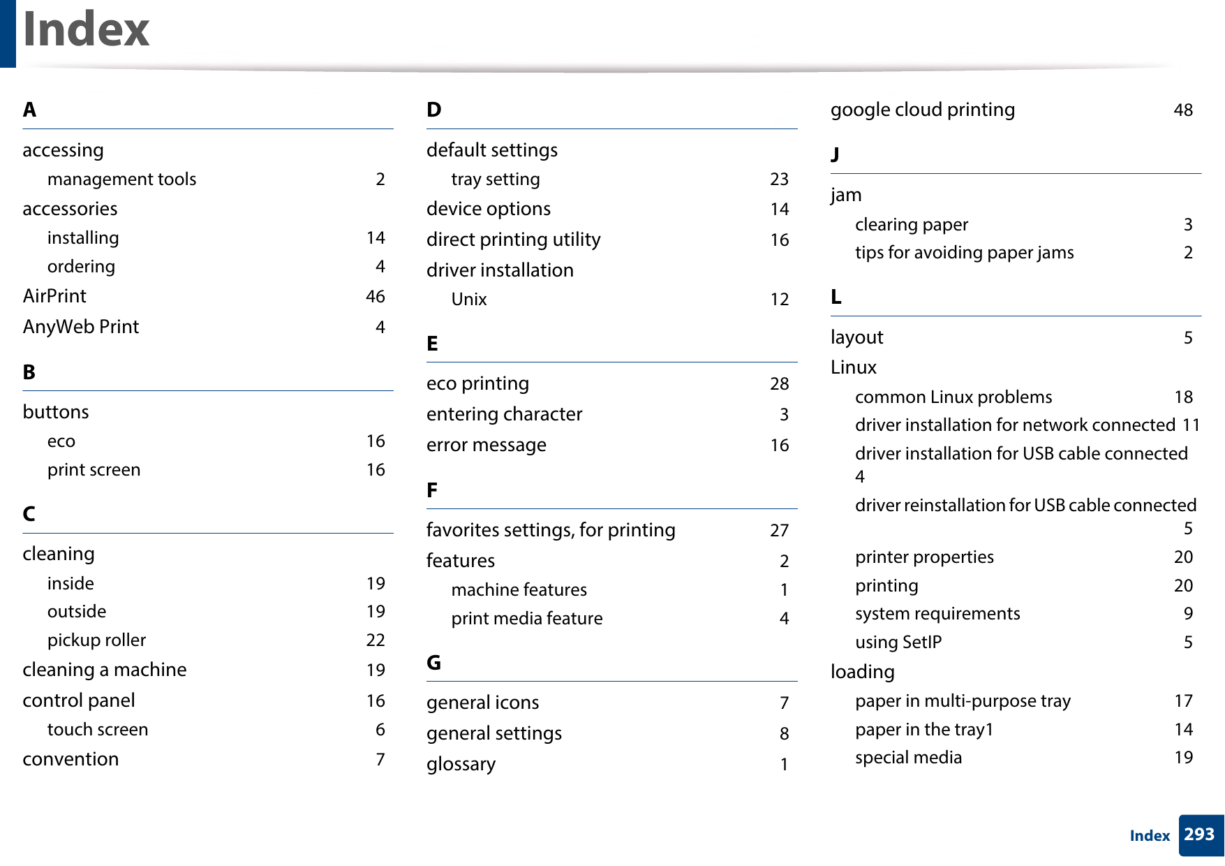 293IndexIndexAaccessingmanagement tools 2accessoriesinstalling 14ordering 4AirPrint 46AnyWeb Print 4Bbuttonseco 16print screen 16Ccleaninginside 19outside 19pickup roller 22cleaning a machine 19control panel 16touch screen 6convention 7Ddefault settingstray setting 23device options 14direct printing utility 16driver installationUnix 12Eeco printing 28entering character 3error message 16Ffavorites settings, for printing 27features 2machine features 1print media feature 4Ggeneral icons 7general settings 8glossary 1google cloud printing 48Jjamclearing paper 3tips for avoiding paper jams 2Llayout 5Linuxcommon Linux problems 18driver installation for network connected 11driver installation for USB cable connected 4driver reinstallation for USB cable connected 5printer properties 20printing 20system requirements 9using SetIP 5loadingpaper in multi-purpose tray 17paper in the tray1 14special media 19