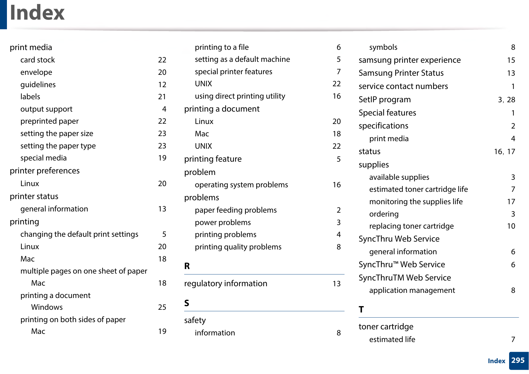 Index295Indexprint mediacard stock 22envelope 20guidelines 12labels 21output support 4preprinted paper 22setting the paper size 23setting the paper type 23special media 19printer preferencesLinux 20printer statusgeneral information 13printingchanging the default print settings 5Linux 20Mac 18multiple pages on one sheet of paperMac 18printing a documentWindows 25printing on both sides of paperMac 19printing to a file 6setting as a default machine 5special printer features 7UNIX 22using direct printing utility 16printing a documentLinux 20Mac 18UNIX 22printing feature 5problemoperating system problems 16problemspaper feeding problems 2power problems 3printing problems 4printing quality problems 8Rregulatory information 13Ssafetyinformation 8symbols 8samsung printer experience 15Samsung Printer Status 13service contact numbers 1SetIP program 3, 28Special features 1specifications 2print media 4status 16, 17suppliesavailable supplies 3estimated toner cartridge life 7monitoring the supplies life 17ordering 3replacing toner cartridge 10SyncThru Web Servicegeneral information 6SyncThru™ Web Service 6SyncThruTM Web Serviceapplication management 8Ttoner cartridgeestimated life 7