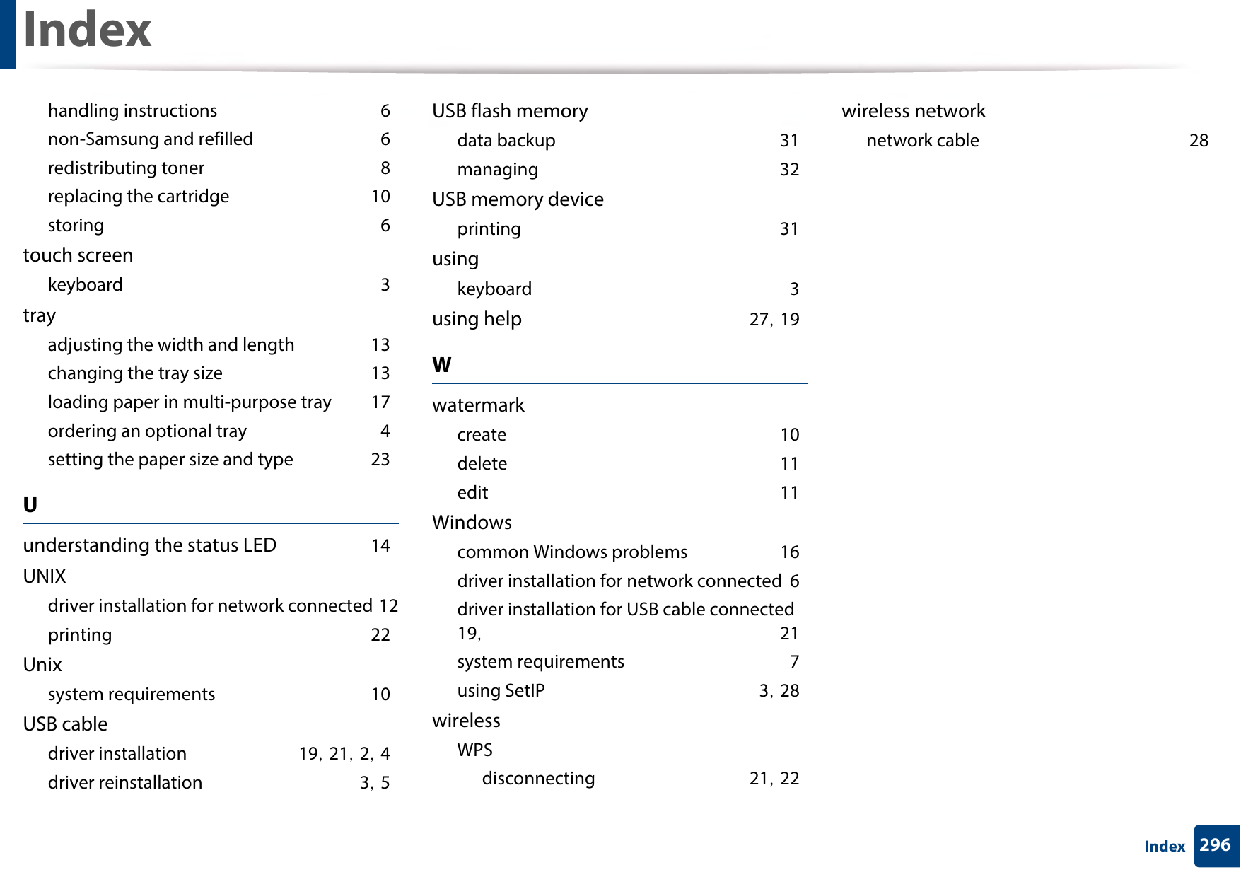 Index296Indexhandling instructions 6non-Samsung and refilled 6redistributing toner 8replacing the cartridge 10storing 6touch screenkeyboard 3trayadjusting the width and length 13changing the tray size 13loading paper in multi-purpose tray 17ordering an optional tray 4setting the paper size and type 23Uunderstanding the status LED 14UNIXdriver installation for network connected 12printing 22Unixsystem requirements 10USB cabledriver installation 19, 21, 2, 4driver reinstallation 3, 5USB flash memorydata backup 31managing 32USB memory deviceprinting 31usingkeyboard 3using help 27, 19Wwatermarkcreate 10delete 11edit 11Windowscommon Windows problems 16driver installation for network connected 6driver installation for USB cable connected 19,  21system requirements 7using SetIP 3, 28wirelessWPSdisconnecting 21, 22wireless networknetwork cable 28