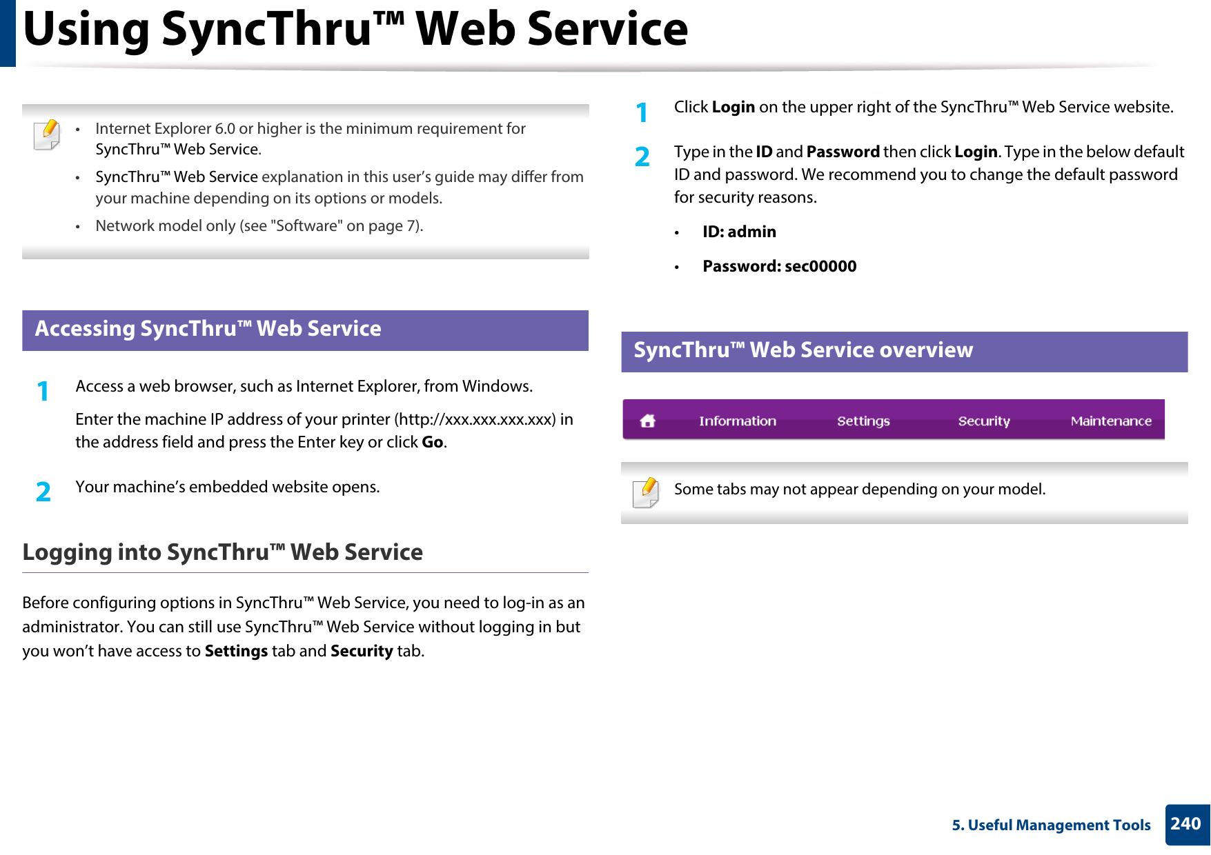 2405. Useful Management ToolsUsing SyncThru™ Web Service • Internet Explorer 6.0 or higher is the minimum requirement for SyncThru™ Web Service.•SyncThru™ Web Service explanation in this user’s guide may differ from your machine depending on its options or models.• Network model only (see &quot;Software&quot; on page 7). 1 Accessing SyncThru™ Web Service1Access a web browser, such as Internet Explorer, from Windows.Enter the machine IP address of your printer (http://xxx.xxx.xxx.xxx) in the address field and press the Enter key or click Go.2  Your machine’s embedded website opens.Logging into SyncThru™ Web ServiceBefore configuring options in SyncThru™ Web Service, you need to log-in as an administrator. You can still use SyncThru™ Web Service without logging in but you won’t have access to Settings tab and Security tab. 1Click Login on the upper right of the SyncThru™ Web Service website.2  Type in the ID and Password then click Login. Type in the below default ID and password. We recommend you to change the default password for security reasons.•ID: admin •Password: sec00000 2 SyncThru™ Web Service overview Some tabs may not appear depending on your model. 