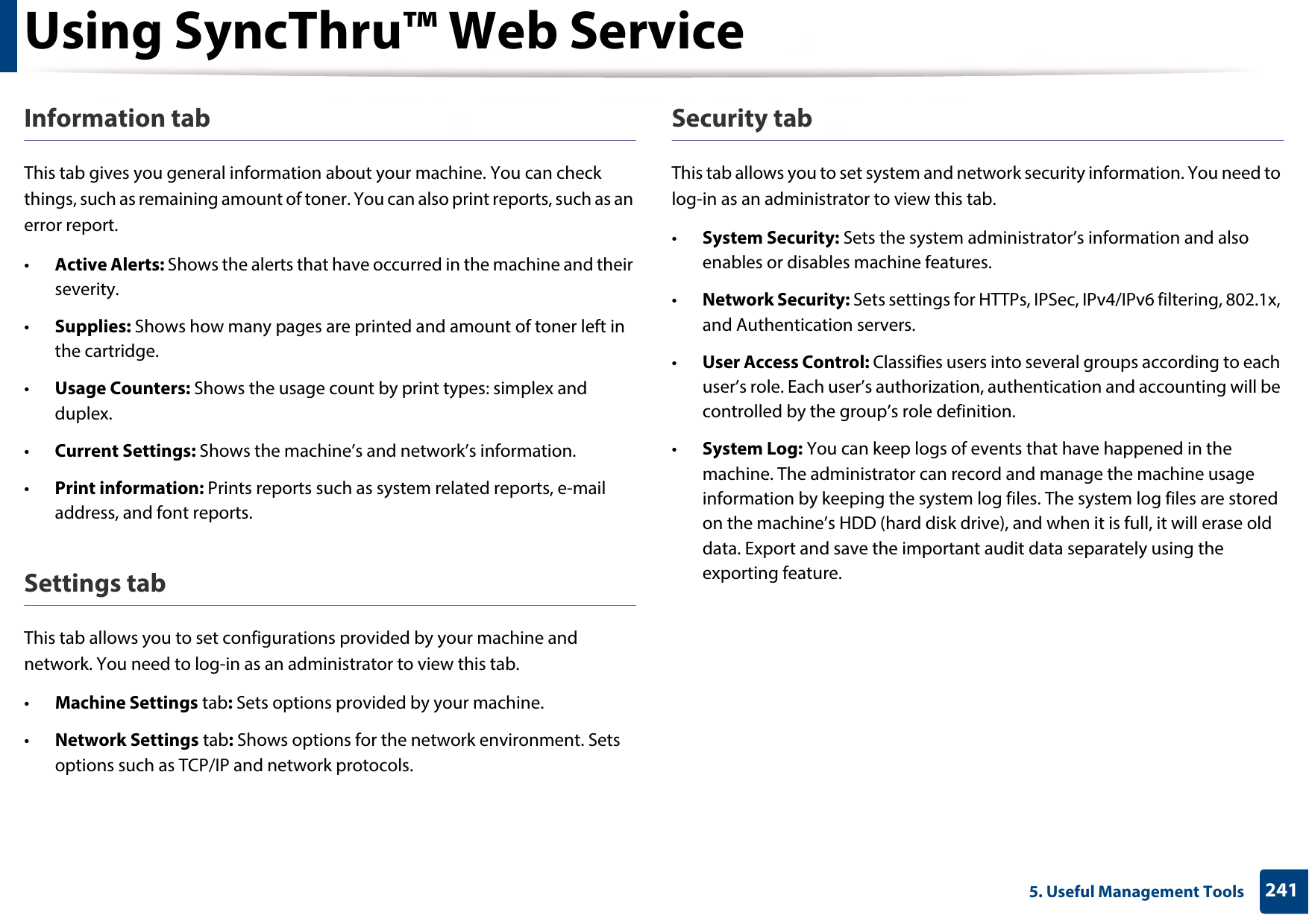 Using SyncThru™ Web Service2415. Useful Management ToolsInformation tabThis tab gives you general information about your machine. You can check things, such as remaining amount of toner. You can also print reports, such as an error report.•Active Alerts: Shows the alerts that have occurred in the machine and their severity.•Supplies: Shows how many pages are printed and amount of toner left in the cartridge.•Usage Counters: Shows the usage count by print types: simplex and duplex.•Current Settings: Shows the machine’s and network’s information. •Print information: Prints reports such as system related reports, e-mail address, and font reports.Settings tabThis tab allows you to set configurations provided by your machine and network. You need to log-in as an administrator to view this tab. •Machine Settings tab: Sets options provided by your machine. •Network Settings tab: Shows options for the network environment. Sets options such as TCP/IP and network protocols. Security tabThis tab allows you to set system and network security information. You need to log-in as an administrator to view this tab.•System Security: Sets the system administrator’s information and also enables or disables machine features.•Network Security: Sets settings for HTTPs, IPSec, IPv4/IPv6 filtering, 802.1x, and Authentication servers.•User Access Control: Classifies users into several groups according to each user’s role. Each user’s authorization, authentication and accounting will be controlled by the group’s role definition.•System Log: You can keep logs of events that have happened in the machine. The administrator can record and manage the machine usage information by keeping the system log files. The system log files are stored on the machine’s HDD (hard disk drive), and when it is full, it will erase old data. Export and save the important audit data separately using the exporting feature.