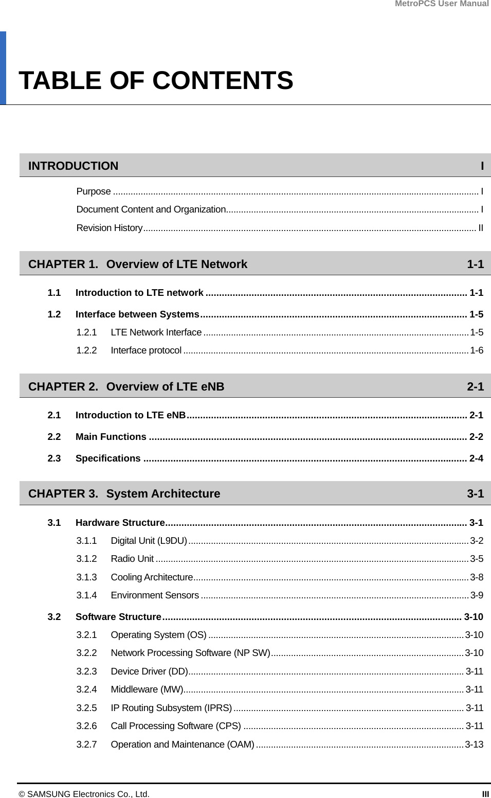MetroPCS User Manual © SAMSUNG Electronics Co., Ltd.  III TABLE OF CONTENTS   INTRODUCTION I Purpose .................................................................................................................................................. I Document Content and Organization..................................................................................................... I Revision History..................................................................................................................................... II CHAPTER 1. Overview of LTE Network  1-1 1.1 Introduction to LTE network ................................................................................................. 1-1 1.2 Interface between Systems................................................................................................... 1-5 1.2.1 LTE Network Interface ..........................................................................................................1-5 1.2.2 Interface protocol ..................................................................................................................1-6 CHAPTER 2. Overview of LTE eNB  2-1 2.1 Introduction to LTE eNB........................................................................................................ 2-1 2.2 Main Functions ...................................................................................................................... 2-2 2.3 Specifications ........................................................................................................................ 2-4 CHAPTER 3. System Architecture  3-1 3.1 Hardware Structure................................................................................................................ 3-1 3.1.1 Digital Unit (L9DU)................................................................................................................3-2 3.1.2 Radio Unit .............................................................................................................................3-5 3.1.3 Cooling Architecture..............................................................................................................3-8 3.1.4 Environment Sensors ...........................................................................................................3-9 3.2 Software Structure............................................................................................................... 3-10 3.2.1 Operating System (OS) ......................................................................................................3-10 3.2.2 Network Processing Software (NP SW).............................................................................3-10 3.2.3 Device Driver (DD)..............................................................................................................3-11 3.2.4 Middleware (MW)................................................................................................................ 3-11 3.2.5 IP Routing Subsystem (IPRS)............................................................................................ 3-11 3.2.6 Call Processing Software (CPS) ........................................................................................ 3-11 3.2.7 Operation and Maintenance (OAM) ...................................................................................3-13 