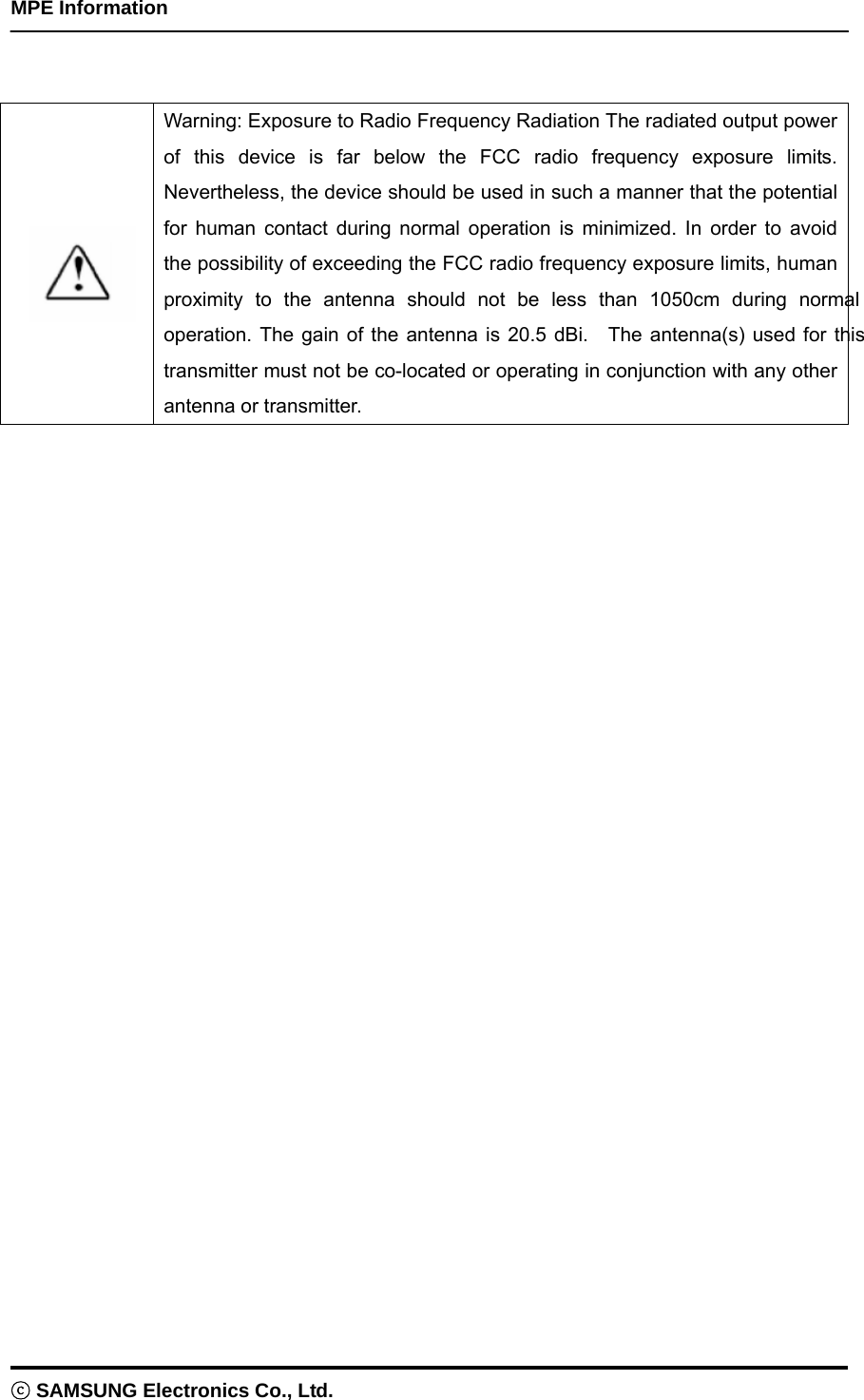    MPE Information ⓒ SAMSUNG Electronics Co., Ltd.    Warning: Exposure to Radio Frequency Radiation The radiated output power of this device is far below the FCC radio frequency exposure limits. Nevertheless, the device should be used in such a manner that the potential for human contact during normal operation is minimized. In order to avoid the possibility of exceeding the FCC radio frequency exposure limits, human proximity to the antenna should not be less than 1050cm during normal operation. The gain of the antenna is 20.5 dBi.  The antenna(s) used for this transmitter must not be co-located or operating in conjunction with any other antenna or transmitter.  