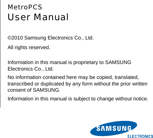        MetroPCS User Manual  ©2010 Samsung Electronics Co., Ltd. All rights reserved.  Information in this manual is proprietary to SAMSUNG Electronics Co., Ltd. No information contained here may be copied, translated, transcribed or duplicated by any form without the prior written consent of SAMSUNG. Information in this manual is subject to change without notice. 