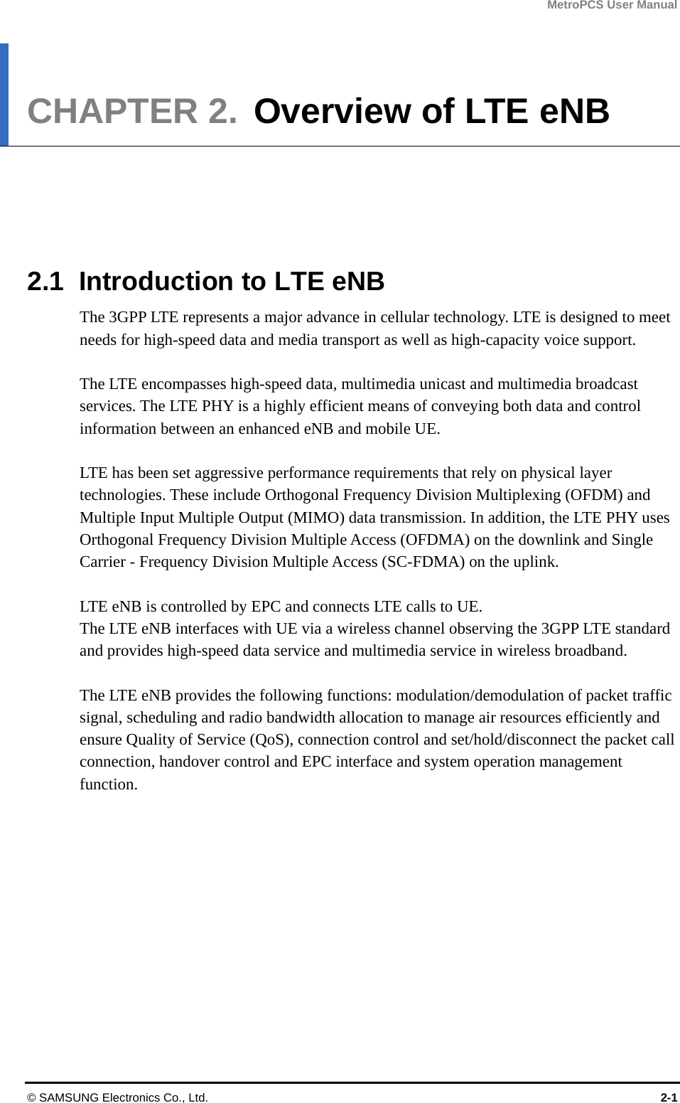 MetroPCS User Manual © SAMSUNG Electronics Co., Ltd.  2-1 CHAPTER 2.  Overview of LTE eNB      2.1  Introduction to LTE eNB The 3GPP LTE represents a major advance in cellular technology. LTE is designed to meet needs for high-speed data and media transport as well as high-capacity voice support.  The LTE encompasses high-speed data, multimedia unicast and multimedia broadcast services. The LTE PHY is a highly efficient means of conveying both data and control information between an enhanced eNB and mobile UE.    LTE has been set aggressive performance requirements that rely on physical layer technologies. These include Orthogonal Frequency Division Multiplexing (OFDM) and Multiple Input Multiple Output (MIMO) data transmission. In addition, the LTE PHY uses Orthogonal Frequency Division Multiple Access (OFDMA) on the downlink and Single Carrier - Frequency Division Multiple Access (SC-FDMA) on the uplink.    LTE eNB is controlled by EPC and connects LTE calls to UE.   The LTE eNB interfaces with UE via a wireless channel observing the 3GPP LTE standard and provides high-speed data service and multimedia service in wireless broadband.  The LTE eNB provides the following functions: modulation/demodulation of packet traffic signal, scheduling and radio bandwidth allocation to manage air resources efficiently and ensure Quality of Service (QoS), connection control and set/hold/disconnect the packet call connection, handover control and EPC interface and system operation management function. 