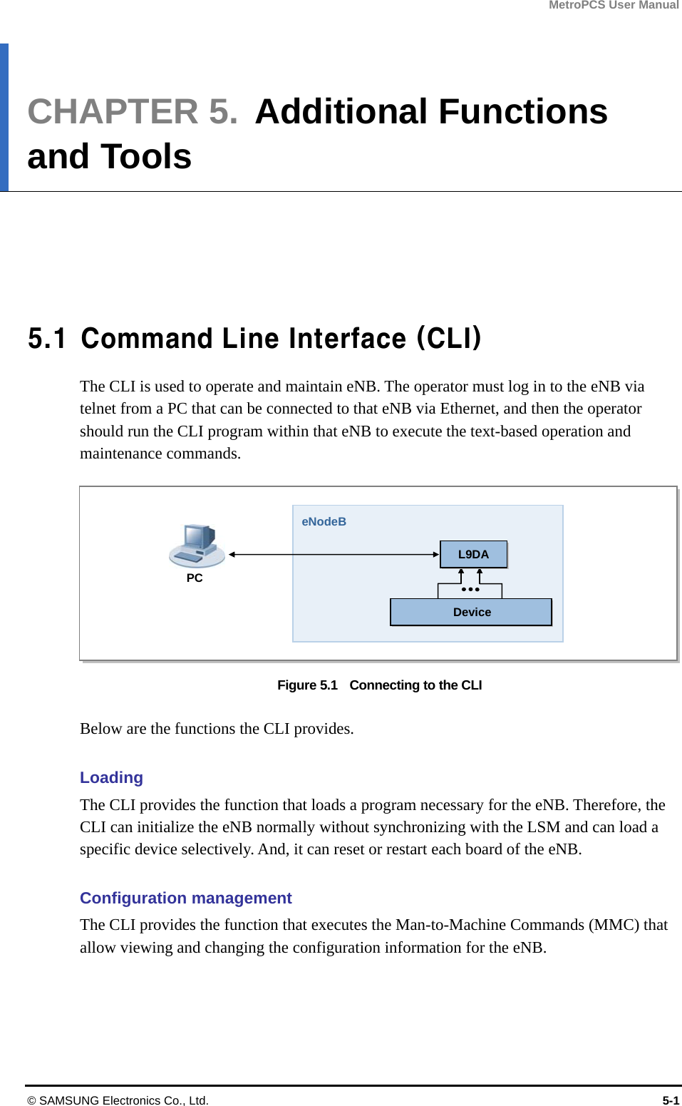 MetroPCS User Manual © SAMSUNG Electronics Co., Ltd.  5-1 CHAPTER 5.  Additional Functions and Tools      5.1  Command Line Interface (CLI) The CLI is used to operate and maintain eNB. The operator must log in to the eNB via telnet from a PC that can be connected to that eNB via Ethernet, and then the operator should run the CLI program within that eNB to execute the text-based operation and maintenance commands.  Figure 5.1    Connecting to the CLI  Below are the functions the CLI provides.  Loading The CLI provides the function that loads a program necessary for the eNB. Therefore, the CLI can initialize the eNB normally without synchronizing with the LSM and can load a specific device selectively. And, it can reset or restart each board of the eNB.  Configuration management The CLI provides the function that executes the Man-to-Machine Commands (MMC) that allow viewing and changing the configuration information for the eNB.  PC eNodeBDevice L9DA 