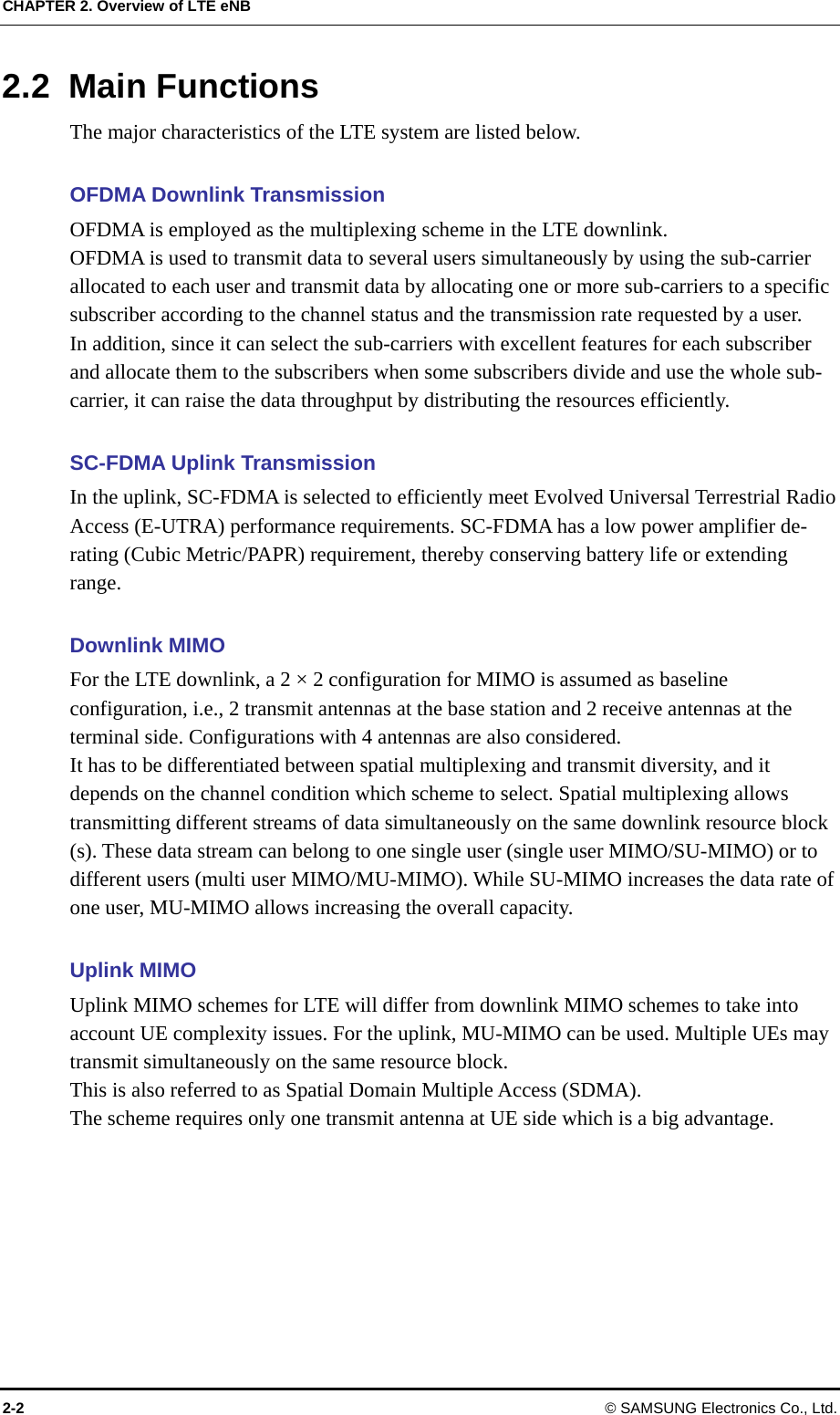 CHAPTER 2. Overview of LTE eNB 2-2  © SAMSUNG Electronics Co., Ltd. 2.2 Main Functions The major characteristics of the LTE system are listed below.  OFDMA Downlink Transmission OFDMA is employed as the multiplexing scheme in the LTE downlink.   OFDMA is used to transmit data to several users simultaneously by using the sub-carrier allocated to each user and transmit data by allocating one or more sub-carriers to a specific subscriber according to the channel status and the transmission rate requested by a user.   In addition, since it can select the sub-carriers with excellent features for each subscriber and allocate them to the subscribers when some subscribers divide and use the whole sub-carrier, it can raise the data throughput by distributing the resources efficiently.  SC-FDMA Uplink Transmission In the uplink, SC-FDMA is selected to efficiently meet Evolved Universal Terrestrial Radio Access (E-UTRA) performance requirements. SC-FDMA has a low power amplifier de-rating (Cubic Metric/PAPR) requirement, thereby conserving battery life or extending range.   Downlink MIMO For the LTE downlink, a 2 × 2 configuration for MIMO is assumed as baseline configuration, i.e., 2 transmit antennas at the base station and 2 receive antennas at the terminal side. Configurations with 4 antennas are also considered.   It has to be differentiated between spatial multiplexing and transmit diversity, and it depends on the channel condition which scheme to select. Spatial multiplexing allows transmitting different streams of data simultaneously on the same downlink resource block (s). These data stream can belong to one single user (single user MIMO/SU-MIMO) or to different users (multi user MIMO/MU-MIMO). While SU-MIMO increases the data rate of one user, MU-MIMO allows increasing the overall capacity.  Uplink MIMO Uplink MIMO schemes for LTE will differ from downlink MIMO schemes to take into account UE complexity issues. For the uplink, MU-MIMO can be used. Multiple UEs may transmit simultaneously on the same resource block. This is also referred to as Spatial Domain Multiple Access (SDMA). The scheme requires only one transmit antenna at UE side which is a big advantage.    