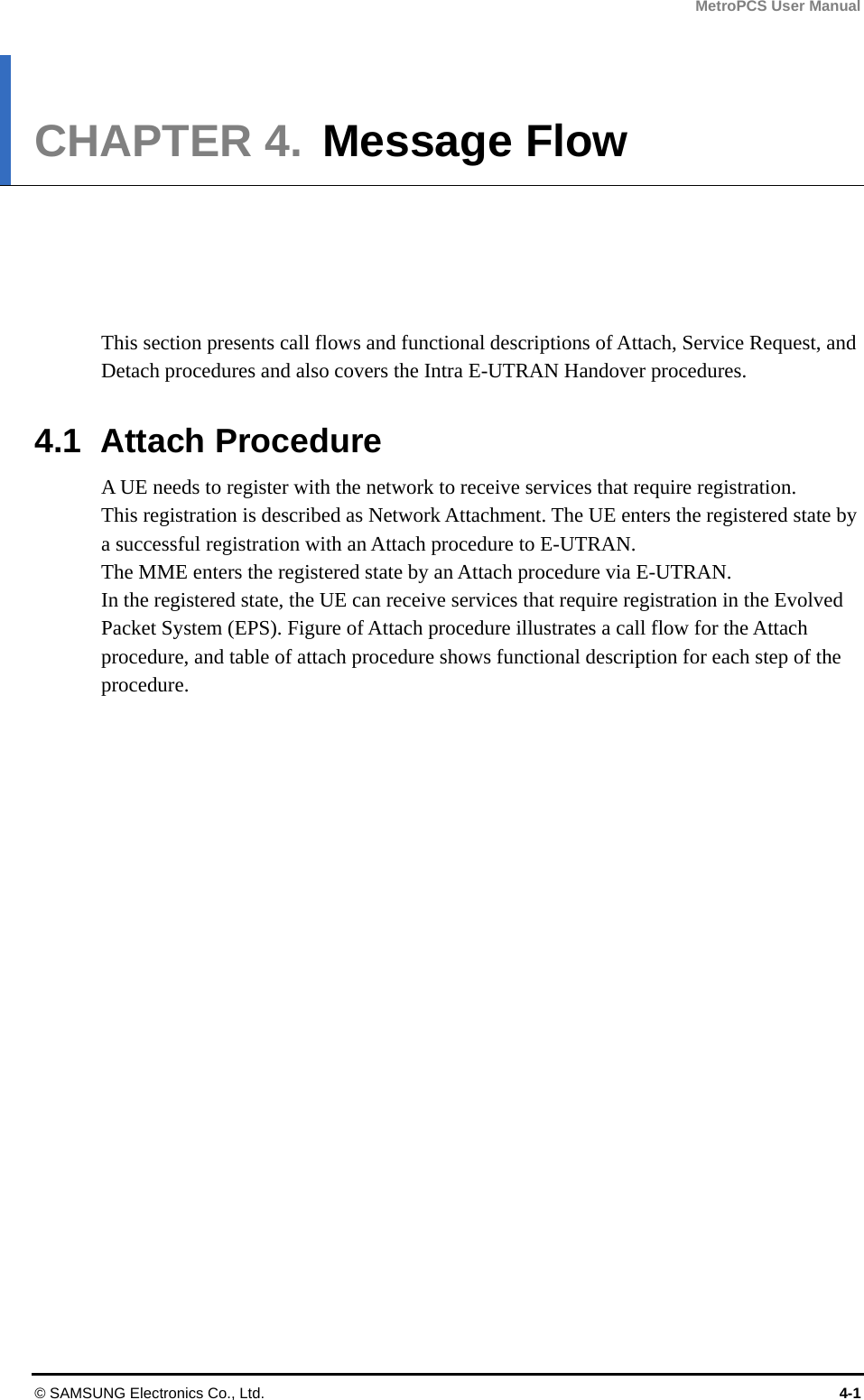 MetroPCS User Manual © SAMSUNG Electronics Co., Ltd.  4-1 CHAPTER 4.  Message Flow      This section presents call flows and functional descriptions of Attach, Service Request, and Detach procedures and also covers the Intra E-UTRAN Handover procedures.  4.1 Attach Procedure A UE needs to register with the network to receive services that require registration. This registration is described as Network Attachment. The UE enters the registered state by a successful registration with an Attach procedure to E-UTRAN. The MME enters the registered state by an Attach procedure via E-UTRAN. In the registered state, the UE can receive services that require registration in the Evolved Packet System (EPS). Figure of Attach procedure illustrates a call flow for the Attach procedure, and table of attach procedure shows functional description for each step of the procedure. 