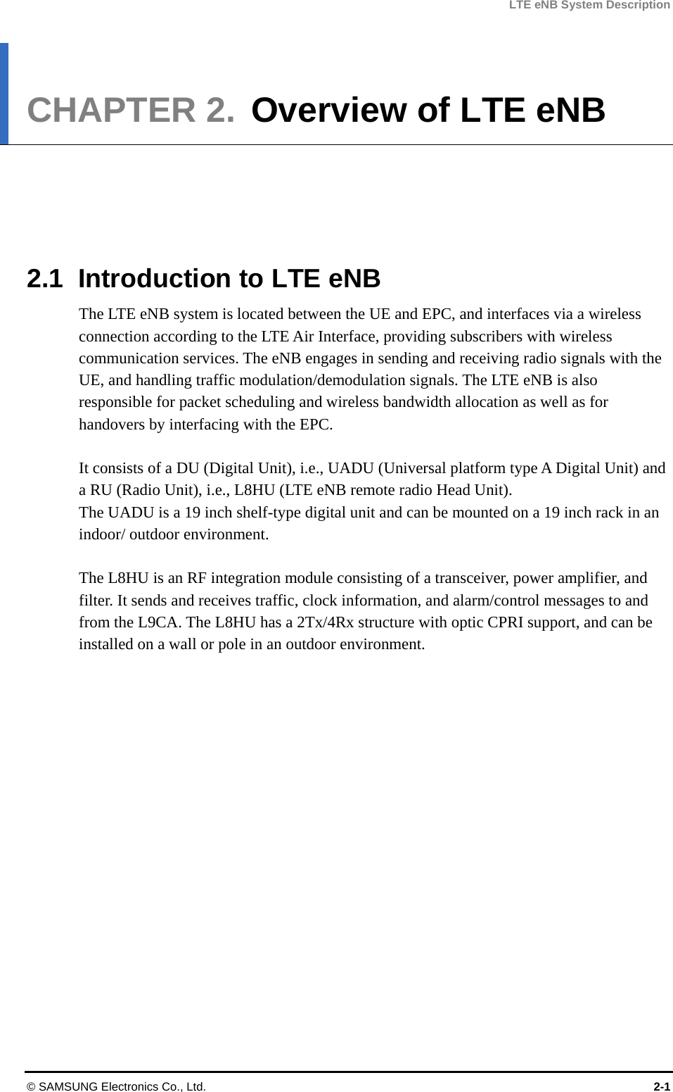 LTE eNB System Description CHAPTER 2.  Overview of LTE eNB      2.1  Introduction to LTE eNB The LTE eNB system is located between the UE and EPC, and interfaces via a wireless connection according to the LTE Air Interface, providing subscribers with wireless communication services. The eNB engages in sending and receiving radio signals with the UE, and handling traffic modulation/demodulation signals. The LTE eNB is also responsible for packet scheduling and wireless bandwidth allocation as well as for handovers by interfacing with the EPC.  It consists of a DU (Digital Unit), i.e., UADU (Universal platform type A Digital Unit) and a RU (Radio Unit), i.e., L8HU (LTE eNB remote radio Head Unit).   The UADU is a 19 inch shelf-type digital unit and can be mounted on a 19 inch rack in an indoor/ outdoor environment.  The L8HU is an RF integration module consisting of a transceiver, power amplifier, and filter. It sends and receives traffic, clock information, and alarm/control messages to and from the L9CA. The L8HU has a 2Tx/4Rx structure with optic CPRI support, and can be installed on a wall or pole in an outdoor environment. © SAMSUNG Electronics Co., Ltd.  2-1 