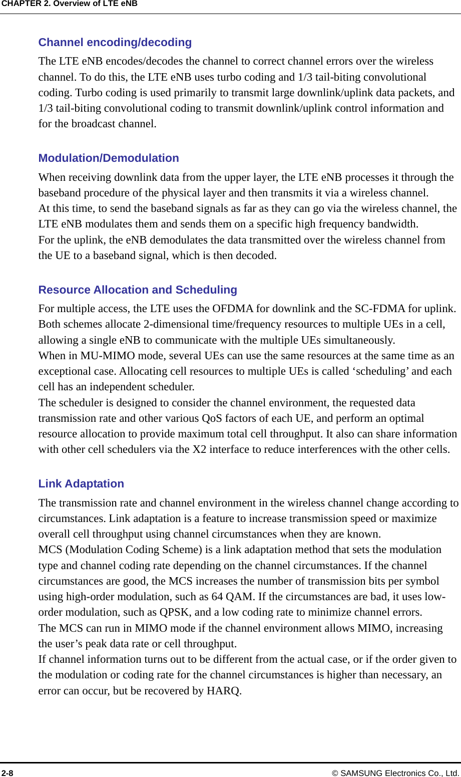 CHAPTER 2. Overview of LTE eNB Channel encoding/decoding The LTE eNB encodes/decodes the channel to correct channel errors over the wireless channel. To do this, the LTE eNB uses turbo coding and 1/3 tail-biting convolutional coding. Turbo coding is used primarily to transmit large downlink/uplink data packets, and 1/3 tail-biting convolutional coding to transmit downlink/uplink control information and for the broadcast channel.  Modulation/Demodulation  When receiving downlink data from the upper layer, the LTE eNB processes it through the baseband procedure of the physical layer and then transmits it via a wireless channel.   At this time, to send the baseband signals as far as they can go via the wireless channel, the LTE eNB modulates them and sends them on a specific high frequency bandwidth.   For the uplink, the eNB demodulates the data transmitted over the wireless channel from the UE to a baseband signal, which is then decoded.  Resource Allocation and Scheduling For multiple access, the LTE uses the OFDMA for downlink and the SC-FDMA for uplink. Both schemes allocate 2-dimensional time/frequency resources to multiple UEs in a cell, allowing a single eNB to communicate with the multiple UEs simultaneously.   When in MU-MIMO mode, several UEs can use the same resources at the same time as an exceptional case. Allocating cell resources to multiple UEs is called ‘scheduling’ and each cell has an independent scheduler. The scheduler is designed to consider the channel environment, the requested data transmission rate and other various QoS factors of each UE, and perform an optimal resource allocation to provide maximum total cell throughput. It also can share information with other cell schedulers via the X2 interface to reduce interferences with the other cells.  Link Adaptation The transmission rate and channel environment in the wireless channel change according to circumstances. Link adaptation is a feature to increase transmission speed or maximize overall cell throughput using channel circumstances when they are known.   MCS (Modulation Coding Scheme) is a link adaptation method that sets the modulation type and channel coding rate depending on the channel circumstances. If the channel circumstances are good, the MCS increases the number of transmission bits per symbol using high-order modulation, such as 64 QAM. If the circumstances are bad, it uses low-order modulation, such as QPSK, and a low coding rate to minimize channel errors.     The MCS can run in MIMO mode if the channel environment allows MIMO, increasing the user’s peak data rate or cell throughput. If channel information turns out to be different from the actual case, or if the order given to the modulation or coding rate for the channel circumstances is higher than necessary, an error can occur, but be recovered by HARQ.  2-8 © SAMSUNG Electronics Co., Ltd. 