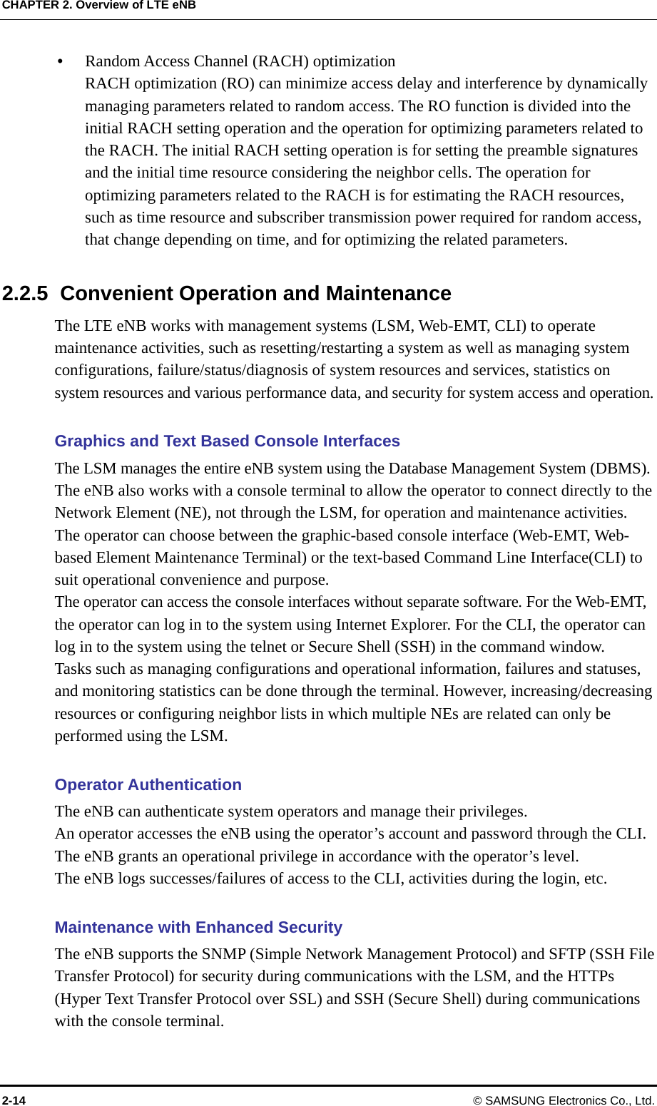 CHAPTER 2. Overview of LTE eNB  Random Access Channel (RACH) optimization RACH optimization (RO) can minimize access delay and interference by dynamically managing parameters related to random access. The RO function is divided into the initial RACH setting operation and the operation for optimizing parameters related to the RACH. The initial RACH setting operation is for setting the preamble signatures and the initial time resource considering the neighbor cells. The operation for optimizing parameters related to the RACH is for estimating the RACH resources, such as time resource and subscriber transmission power required for random access, that change depending on time, and for optimizing the related parameters.  2.2.5  Convenient Operation and Maintenance The LTE eNB works with management systems (LSM, Web-EMT, CLI) to operate maintenance activities, such as resetting/restarting a system as well as managing system configurations, failure/status/diagnosis of system resources and services, statistics on system resources and various performance data, and security for system access and operation.  Graphics and Text Based Console Interfaces The LSM manages the entire eNB system using the Database Management System (DBMS).   The eNB also works with a console terminal to allow the operator to connect directly to the Network Element (NE), not through the LSM, for operation and maintenance activities. The operator can choose between the graphic-based console interface (Web-EMT, Web-based Element Maintenance Terminal) or the text-based Command Line Interface(CLI) to suit operational convenience and purpose. The operator can access the console interfaces without separate software. For the Web-EMT, the operator can log in to the system using Internet Explorer. For the CLI, the operator can log in to the system using the telnet or Secure Shell (SSH) in the command window. Tasks such as managing configurations and operational information, failures and statuses, and monitoring statistics can be done through the terminal. However, increasing/decreasing resources or configuring neighbor lists in which multiple NEs are related can only be performed using the LSM.  Operator Authentication The eNB can authenticate system operators and manage their privileges.   An operator accesses the eNB using the operator’s account and password through the CLI. The eNB grants an operational privilege in accordance with the operator’s level. The eNB logs successes/failures of access to the CLI, activities during the login, etc.  Maintenance with Enhanced Security The eNB supports the SNMP (Simple Network Management Protocol) and SFTP (SSH File Transfer Protocol) for security during communications with the LSM, and the HTTPs (Hyper Text Transfer Protocol over SSL) and SSH (Secure Shell) during communications with the console terminal. 2-14 © SAMSUNG Electronics Co., Ltd. 