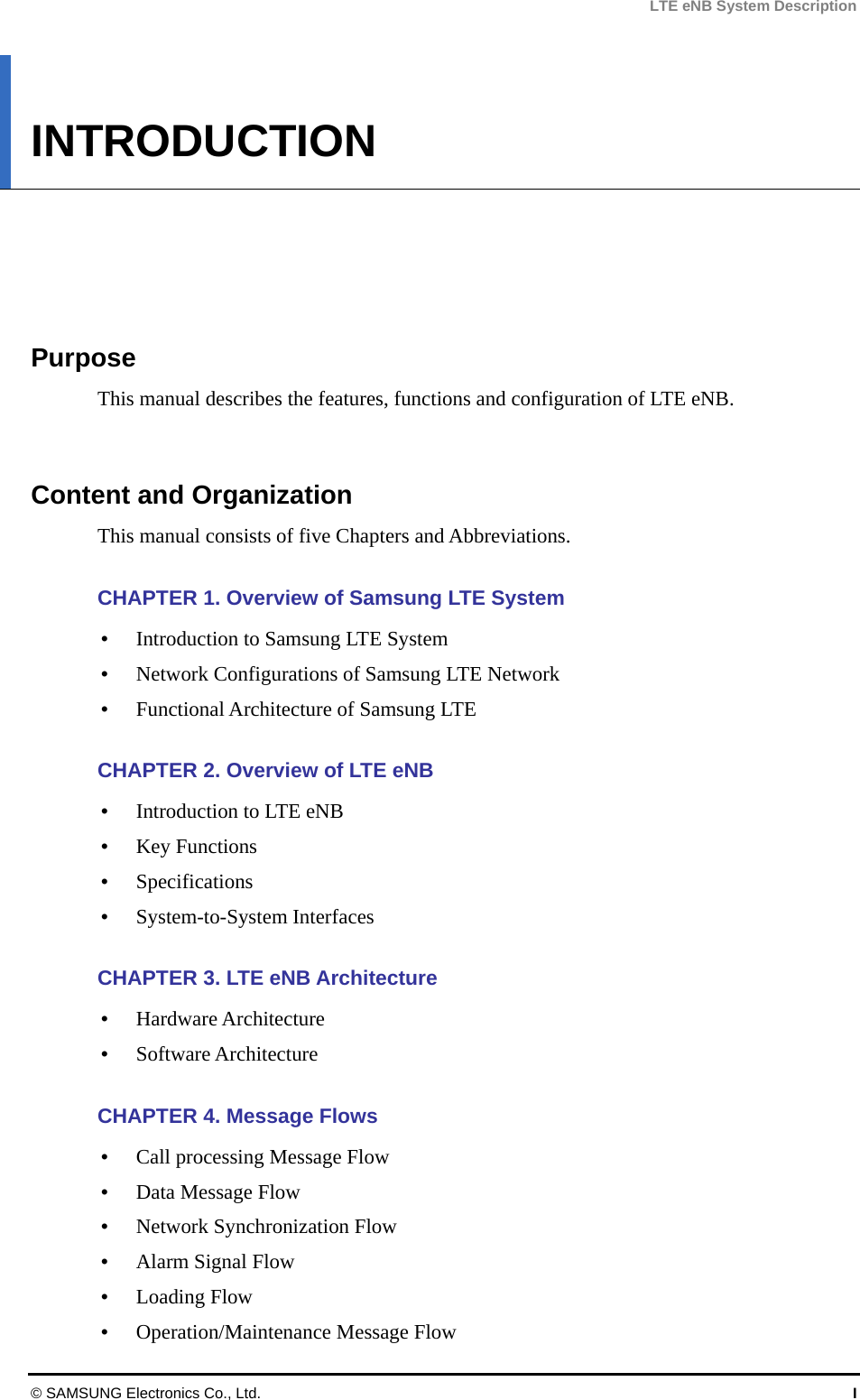 LTE eNB System Description INTRODUCTION      Purpose This manual describes the features, functions and configuration of LTE eNB.   Content and Organization This manual consists of five Chapters and Abbreviations.  CHAPTER 1. Overview of Samsung LTE System  Introduction to Samsung LTE System  Network Configurations of Samsung LTE Network  Functional Architecture of Samsung LTE  CHAPTER 2. Overview of LTE eNB  Introduction to LTE eNB  Key Functions  Specifications  System-to-System Interfaces  CHAPTER 3. LTE eNB Architecture  Hardware Architecture  Software Architecture  CHAPTER 4. Message Flows  Call processing Message Flow  Data Message Flow  Network Synchronization Flow  Alarm Signal Flow  Loading Flow  Operation/Maintenance Message Flow © SAMSUNG Electronics Co., Ltd.  I 