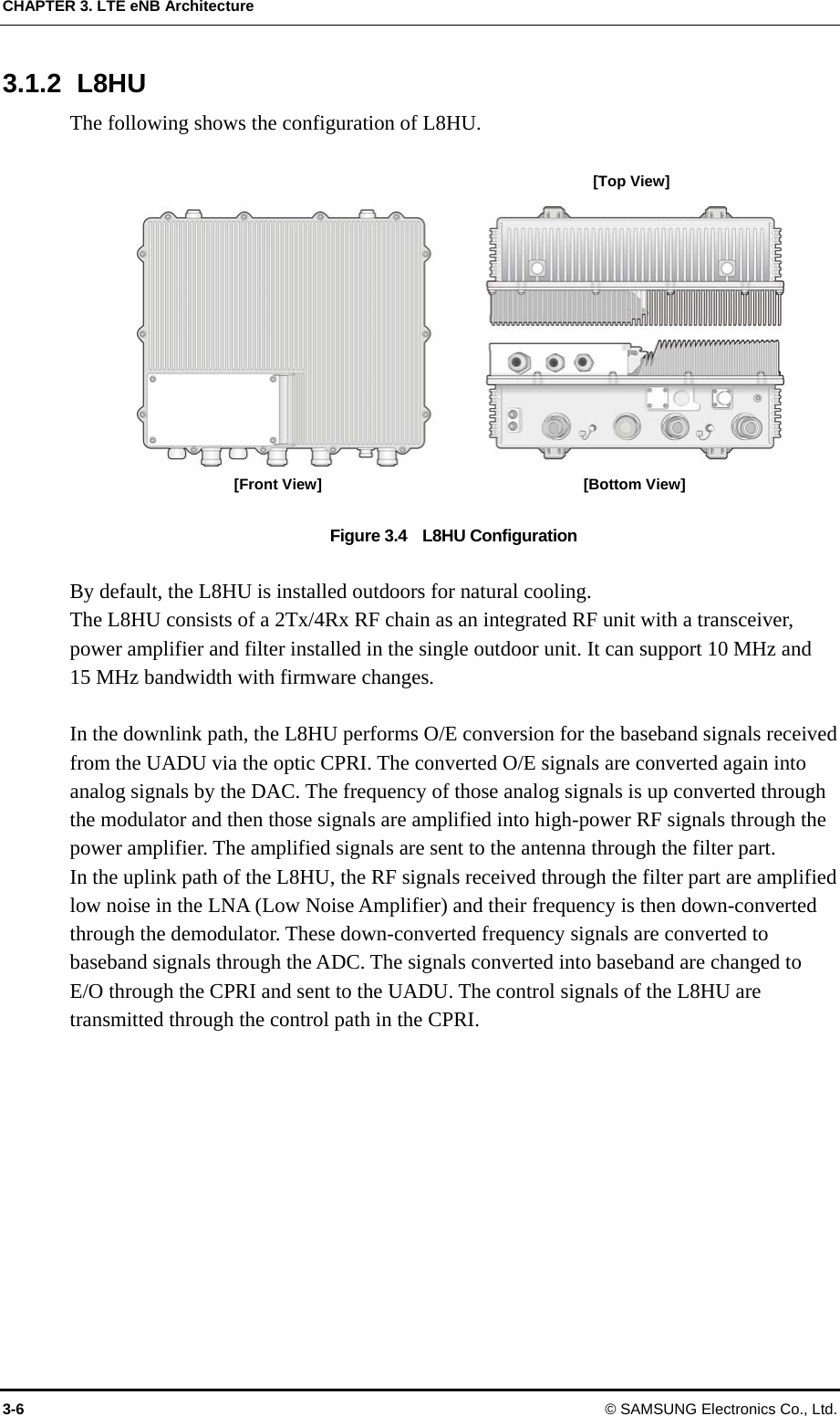 CHAPTER 3. LTE eNB Architecture 3.1.2 L8HU The following shows the configuration of L8HU.  [Top View] [Front View]  [Bottom View] Figure 3.4    L8HU Configuration  By default, the L8HU is installed outdoors for natural cooling. The L8HU consists of a 2Tx/4Rx RF chain as an integrated RF unit with a transceiver, power amplifier and filter installed in the single outdoor unit. It can support 10 MHz and 15 MHz bandwidth with firmware changes.    In the downlink path, the L8HU performs O/E conversion for the baseband signals received from the UADU via the optic CPRI. The converted O/E signals are converted again into analog signals by the DAC. The frequency of those analog signals is up converted through the modulator and then those signals are amplified into high-power RF signals through the power amplifier. The amplified signals are sent to the antenna through the filter part. In the uplink path of the L8HU, the RF signals received through the filter part are amplified low noise in the LNA (Low Noise Amplifier) and their frequency is then down-converted through the demodulator. These down-converted frequency signals are converted to baseband signals through the ADC. The signals converted into baseband are changed to E/O through the CPRI and sent to the UADU. The control signals of the L8HU are transmitted through the control path in the CPRI.    3-6 © SAMSUNG Electronics Co., Ltd. 