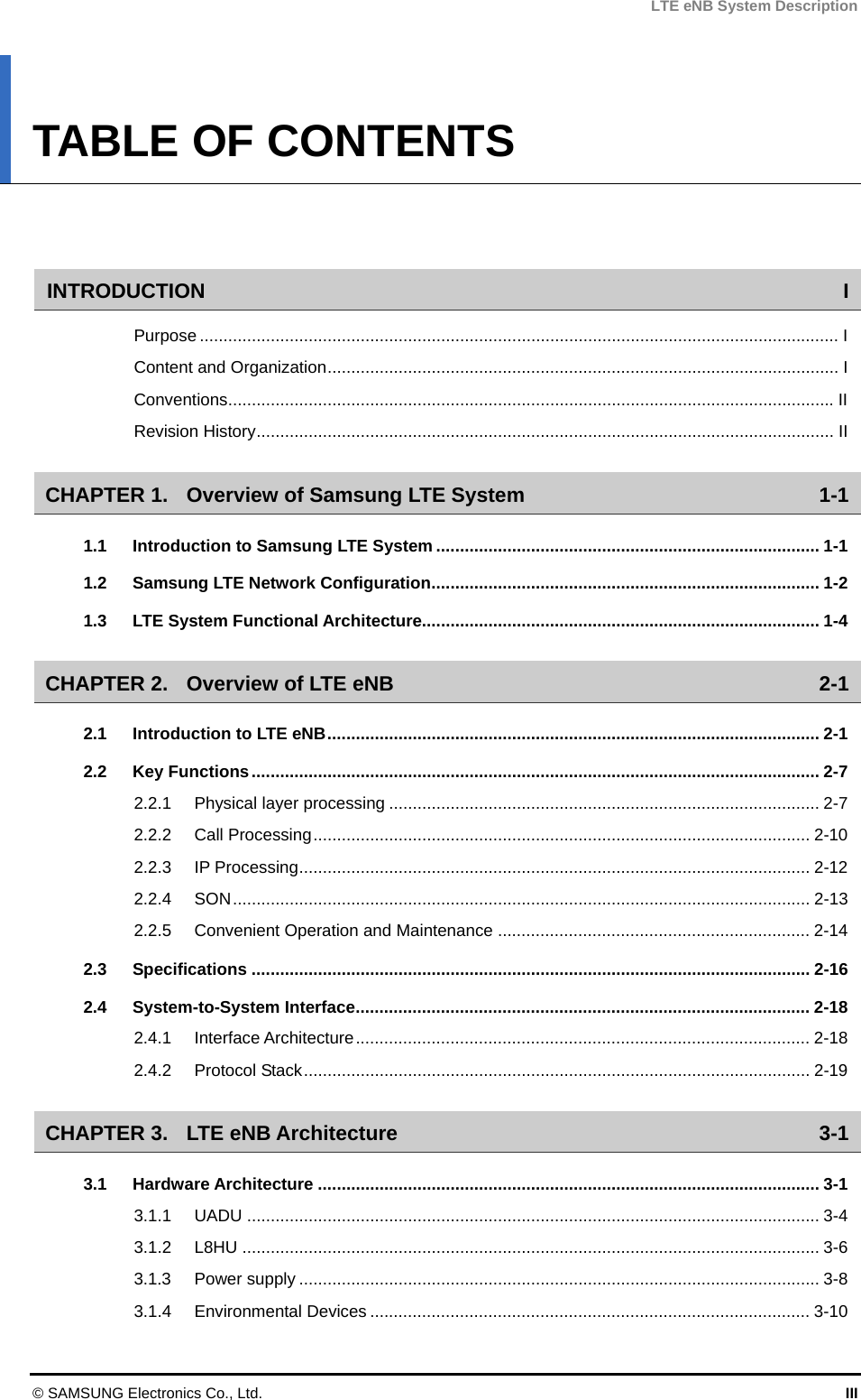 LTE eNB System Description TABLE OF CONTENTS   INTRODUCTION I Purpose ....................................................................................................................................... I Content and Organization............................................................................................................ I Conventions................................................................................................................................II Revision History.......................................................................................................................... II CHAPTER 1. Overview of Samsung LTE System 1-1 1.1 Introduction to Samsung LTE System ................................................................................. 1-1 1.2 Samsung LTE Network Configuration.................................................................................. 1-2 1.3 LTE System Functional Architecture.................................................................................... 1-4 CHAPTER 2. Overview of LTE eNB 2-1 2.1 Introduction to LTE eNB........................................................................................................ 2-1 2.2 Key Functions........................................................................................................................ 2-7 2.2.1 Physical layer processing ........................................................................................... 2-7 2.2.2 Call Processing......................................................................................................... 2-10 2.2.3 IP Processing............................................................................................................ 2-12 2.2.4 SON.......................................................................................................................... 2-13 2.2.5 Convenient Operation and Maintenance .................................................................. 2-14 2.3 Specifications ...................................................................................................................... 2-16 2.4 System-to-System Interface................................................................................................ 2-18 2.4.1 Interface Architecture................................................................................................ 2-18 2.4.2 Protocol Stack........................................................................................................... 2-19 CHAPTER 3. LTE eNB Architecture 3-1 3.1 Hardware Architecture .......................................................................................................... 3-1 3.1.1 UADU ......................................................................................................................... 3-4 3.1.2 L8HU .......................................................................................................................... 3-6 3.1.3 Power supply .............................................................................................................. 3-8 3.1.4 Environmental Devices ............................................................................................. 3-10 © SAMSUNG Electronics Co., Ltd.  III 