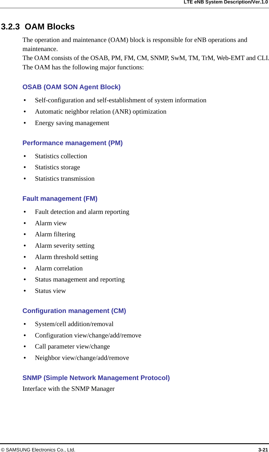  LTE eNB System Description/Ver.1.0 3.2.3 OAM Blocks The operation and maintenance (OAM) block is responsible for eNB operations and maintenance.  The OAM consists of the OSAB, PM, FM, CM, SNMP, SwM, TM, TrM, Web-EMT and CLI. The OAM has the following major functions:  OSAB (OAM SON Agent Block)    Self-configuration and self-establishment of system information  Automatic neighbor relation (ANR) optimization  Energy saving management  Performance management (PM)  Statistics collection  Statistics storage  Statistics transmission  Fault management (FM)  Fault detection and alarm reporting  Alarm view  Alarm filtering  Alarm severity setting  Alarm threshold setting  Alarm correlation  Status management and reporting  Status view  Configuration management (CM)  System/cell addition/removal  Configuration view/change/add/remove  Call parameter view/change  Neighbor view/change/add/remove  SNMP (Simple Network Management Protocol) Interface with the SNMP Manager  © SAMSUNG Electronics Co., Ltd.  3-21 