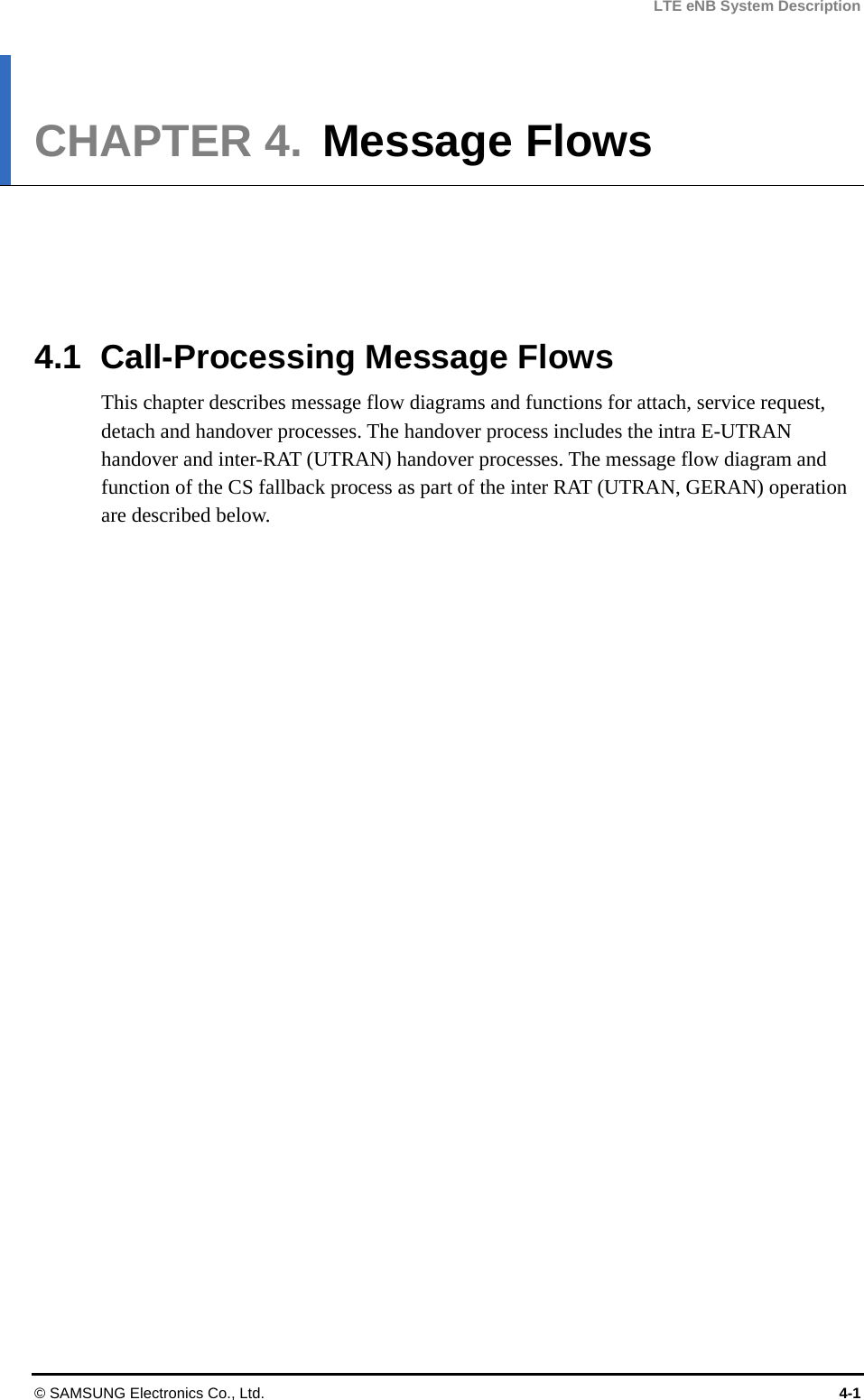 LTE eNB System Description CHAPTER 4.  Message Flows      4.1  Call-Processing Message Flows This chapter describes message flow diagrams and functions for attach, service request, detach and handover processes. The handover process includes the intra E-UTRAN handover and inter-RAT (UTRAN) handover processes. The message flow diagram and function of the CS fallback process as part of the inter RAT (UTRAN, GERAN) operation are described below.  © SAMSUNG Electronics Co., Ltd.  4-1 