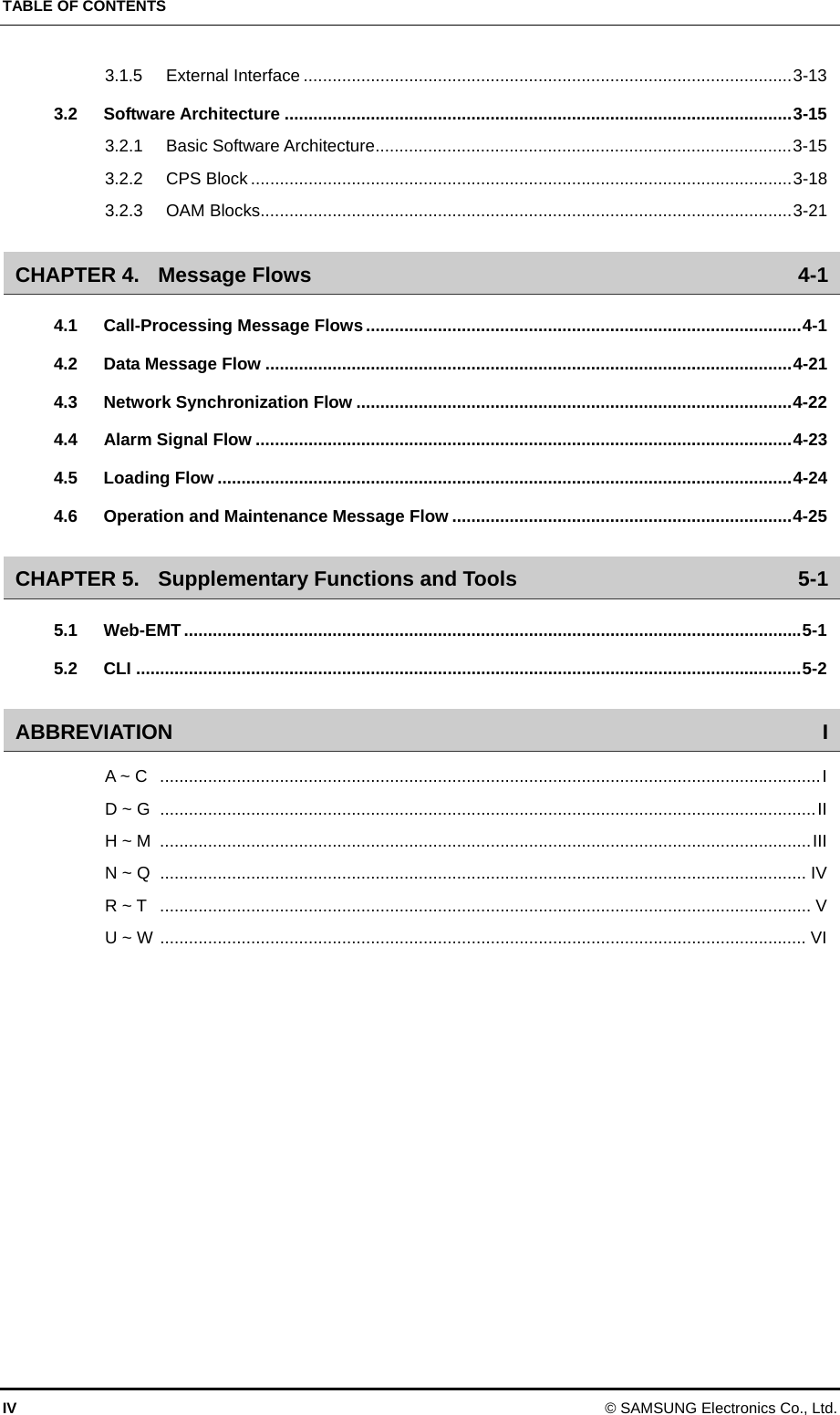 TABLE OF CONTENTS 3.1.5 External Interface ......................................................................................................3-13 3.2 Software Architecture ..........................................................................................................3-15 3.2.1 Basic Software Architecture.......................................................................................3-15 3.2.2 CPS Block .................................................................................................................3-18 3.2.3 OAM Blocks...............................................................................................................3-21 CHAPTER 4. Message Flows 4-1 4.1 Call-Processing Message Flows...........................................................................................4-1 4.2 Data Message Flow ..............................................................................................................4-21 4.3 Network Synchronization Flow ...........................................................................................4-22 4.4 Alarm Signal Flow ................................................................................................................4-23 4.5 Loading Flow ........................................................................................................................4-24 4.6 Operation and Maintenance Message Flow .......................................................................4-25 CHAPTER 5. Supplementary Functions and Tools 5-1 5.1 Web-EMT .................................................................................................................................5-1 5.2 CLI ...........................................................................................................................................5-2 ABBREVIATION I A ~ C ..........................................................................................................................................I D ~ G .........................................................................................................................................II H ~ M  ........................................................................................................................................III N ~ Q ....................................................................................................................................... IV R ~ T ........................................................................................................................................ V U ~ W ....................................................................................................................................... VI  IV © SAMSUNG Electronics Co., Ltd. 