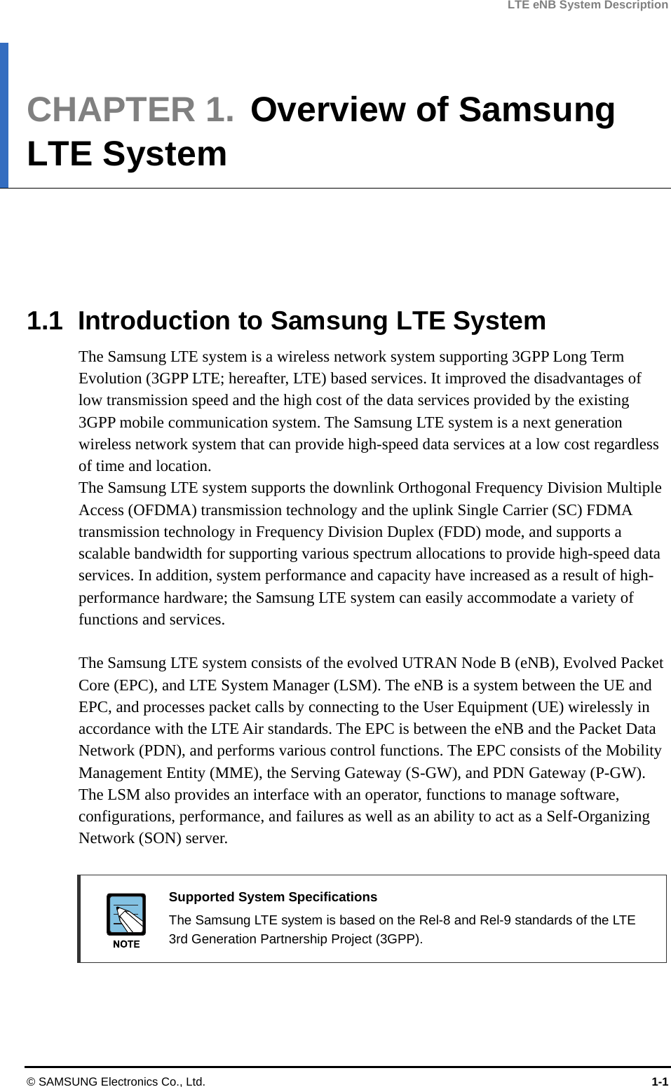 LTE eNB System Description CHAPTER 1.  Overview of Samsung LTE System      1.1  Introduction to Samsung LTE System The Samsung LTE system is a wireless network system supporting 3GPP Long Term Evolution (3GPP LTE; hereafter, LTE) based services. It improved the disadvantages of low transmission speed and the high cost of the data services provided by the existing 3GPP mobile communication system. The Samsung LTE system is a next generation wireless network system that can provide high-speed data services at a low cost regardless of time and location. The Samsung LTE system supports the downlink Orthogonal Frequency Division Multiple Access (OFDMA) transmission technology and the uplink Single Carrier (SC) FDMA transmission technology in Frequency Division Duplex (FDD) mode, and supports a scalable bandwidth for supporting various spectrum allocations to provide high-speed data services. In addition, system performance and capacity have increased as a result of high-performance hardware; the Samsung LTE system can easily accommodate a variety of functions and services.  The Samsung LTE system consists of the evolved UTRAN Node B (eNB), Evolved Packet Core (EPC), and LTE System Manager (LSM). The eNB is a system between the UE and EPC, and processes packet calls by connecting to the User Equipment (UE) wirelessly in accordance with the LTE Air standards. The EPC is between the eNB and the Packet Data Network (PDN), and performs various control functions. The EPC consists of the Mobility Management Entity (MME), the Serving Gateway (S-GW), and PDN Gateway (P-GW). The LSM also provides an interface with an operator, functions to manage software, configurations, performance, and failures as well as an ability to act as a Self-Organizing Network (SON) server.   Supported System Specifications   The Samsung LTE system is based on the Rel-8 and Rel-9 standards of the LTE 3rd Generation Partnership Project (3GPP).  © SAMSUNG Electronics Co., Ltd.  1-1 