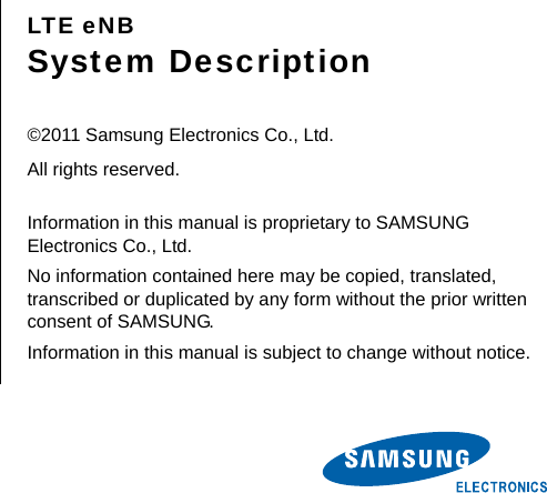       LTE eNB System Description  ©2011 Samsung Electronics Co., Ltd. All rights reserved.  Information in this manual is proprietary to SAMSUNG Electronics Co., Ltd. No information contained here may be copied, translated, transcribed or duplicated by any form without the prior written consent of SAMSUNG. Information in this manual is subject to change without notice.  