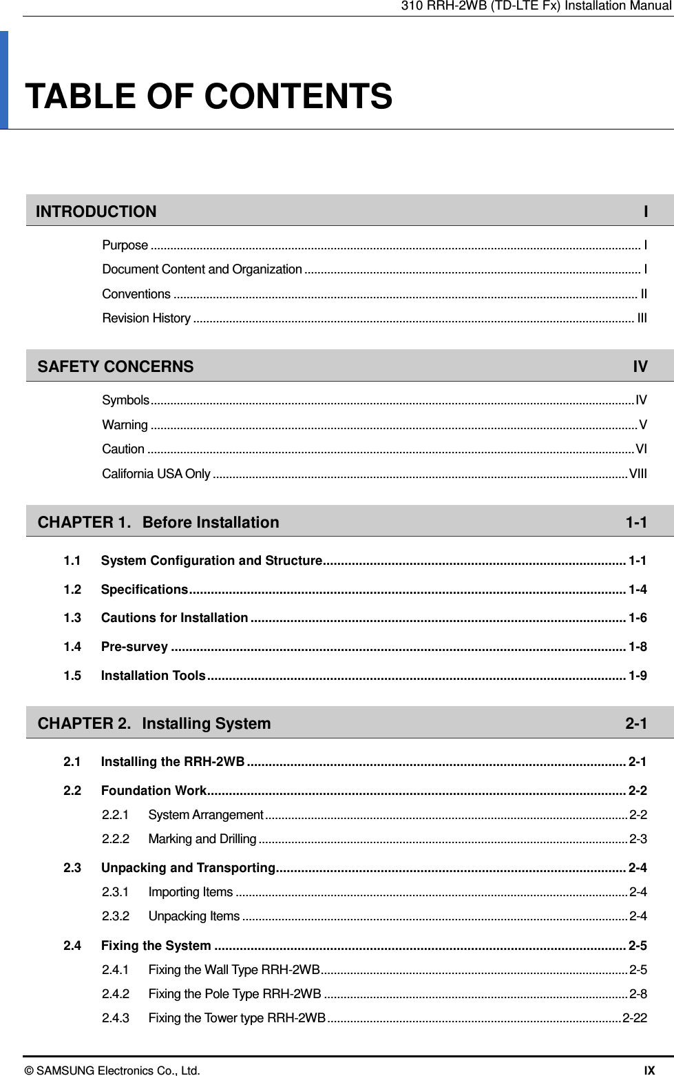 310 RRH-2WB (TD-LTE Fx) Installation Manual © SAMSUNG Electronics Co., Ltd.  IX TABLE OF CONTENTS   INTRODUCTION  I Purpose ...................................................................................................................................................... I Document Content and Organization ....................................................................................................... I Conventions .............................................................................................................................................. II Revision History ....................................................................................................................................... III SAFETY CONCERNS  IV Symbols .................................................................................................................................................... IV Warning ..................................................................................................................................................... V Caution ..................................................................................................................................................... VI California USA Only ............................................................................................................................... VIII CHAPTER 1. Before Installation  1-1 1.1 System Configuration and Structure .................................................................................... 1-1 1.2 Specifications ......................................................................................................................... 1-4 1.3 Cautions for Installation ........................................................................................................ 1-6 1.4 Pre-survey .............................................................................................................................. 1-8 1.5 Installation Tools .................................................................................................................... 1-9 CHAPTER 2. Installing System  2-1 2.1 Installing the RRH-2WB ......................................................................................................... 2-1 2.2 Foundation Work .................................................................................................................... 2-2 2.2.1 System Arrangement ............................................................................................................... 2-2 2.2.2 Marking and Drilling ................................................................................................................. 2-3 2.3 Unpacking and Transporting................................................................................................. 2-4 2.3.1 Importing Items ........................................................................................................................ 2-4 2.3.2 Unpacking Items ...................................................................................................................... 2-4 2.4 Fixing the System .................................................................................................................. 2-5 2.4.1 Fixing the Wall Type RRH-2WB .............................................................................................. 2-5 2.4.2 Fixing the Pole Type RRH-2WB ............................................................................................. 2-8 2.4.3 Fixing the Tower type RRH-2WB .......................................................................................... 2-22 