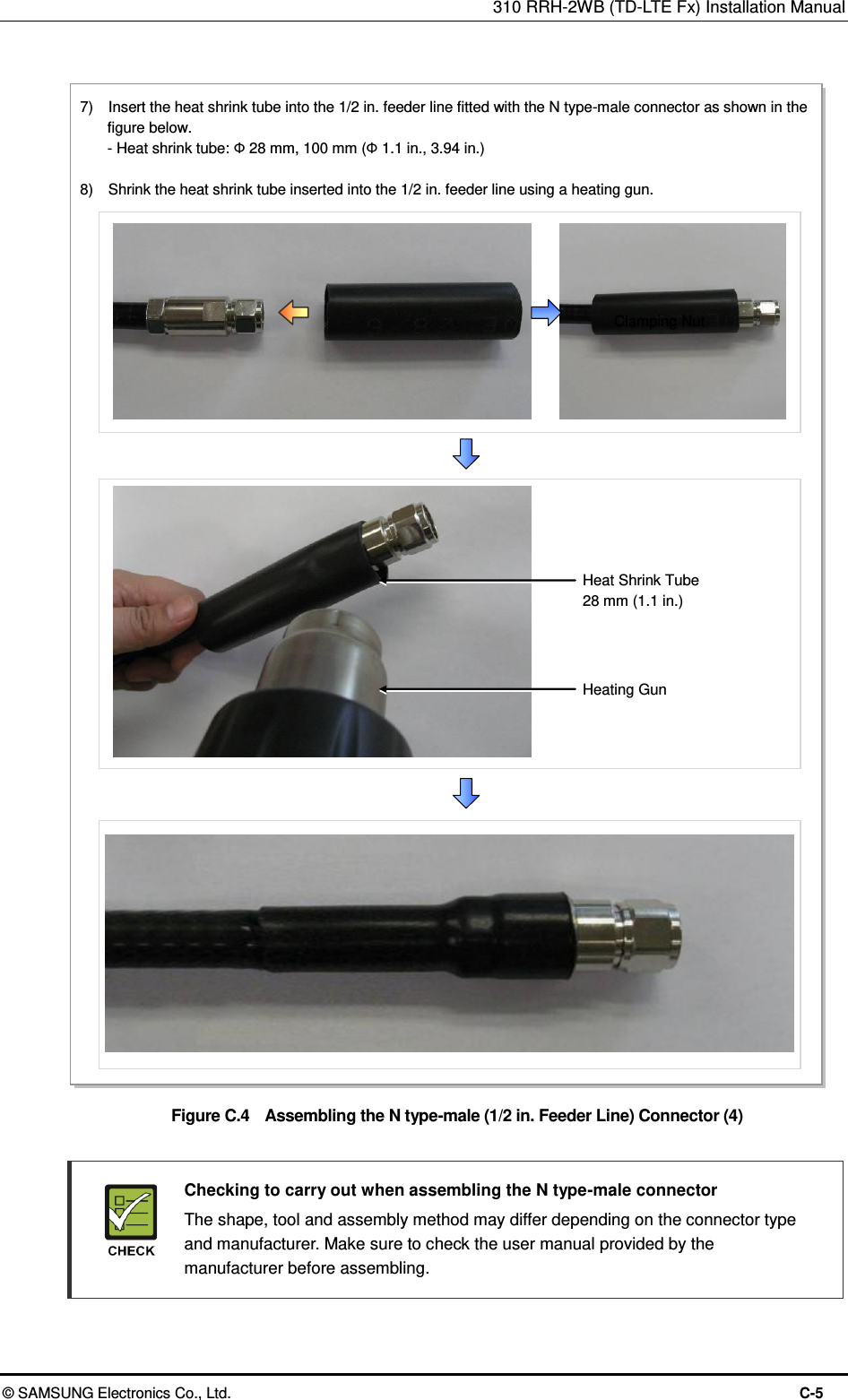 310 RRH-2WB (TD-LTE Fx) Installation Manual  © SAMSUNG Electronics Co., Ltd.  C-5  Figure C.4    Assembling the N type-male (1/2 in. Feeder Line) Connector (4)    Checking to carry out when assembling the N type-male connector   The shape, tool and assembly method may differ depending on the connector type and manufacturer. Make sure to check the user manual provided by the manufacturer before assembling.  Clamping Nut 7)    Insert the heat shrink tube into the 1/2 in. feeder line fitted with the N type-male connector as shown in the figure below.   - Heat shrink tube: Ф 28 mm, 100 mm (Ф 1.1 in., 3.94 in.)  8)    Shrink the heat shrink tube inserted into the 1/2 in. feeder line using a heating gun. Heating Gun Heat Shrink Tube 28 mm (1.1 in.)  