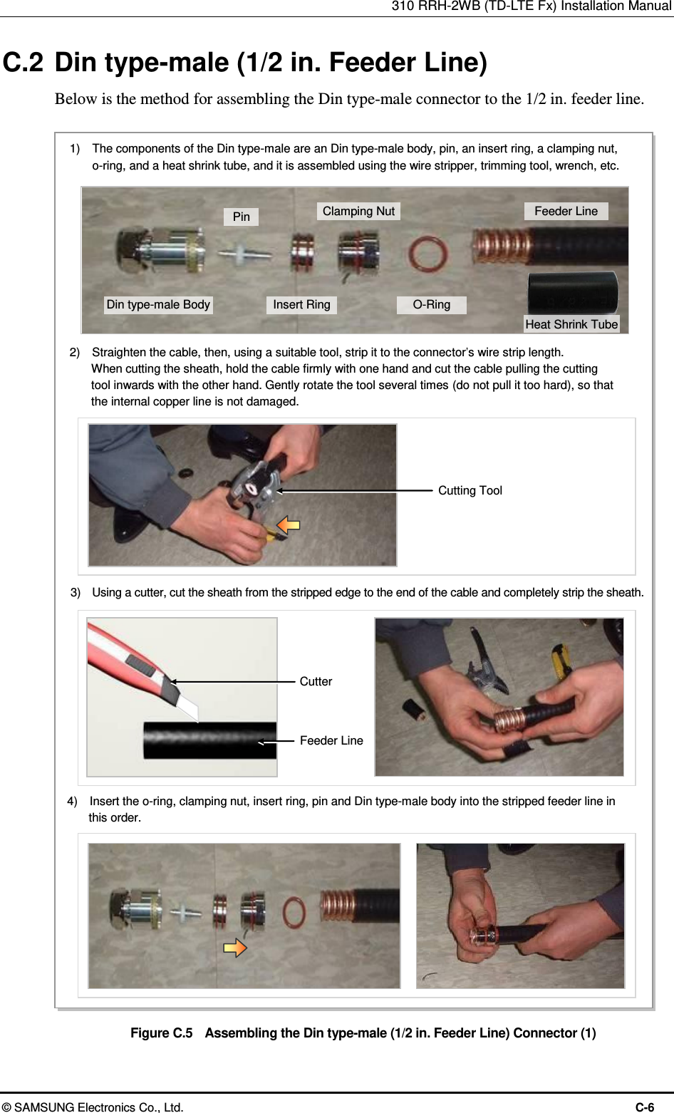 310 RRH-2WB (TD-LTE Fx) Installation Manual  © SAMSUNG Electronics Co., Ltd.  C-6 C.2 Din type-male (1/2 in. Feeder Line) Below is the method for assembling the Din type-male connector to the 1/2 in. feeder line.  Figure C.5  Assembling the Din type-male (1/2 in. Feeder Line) Connector (1) 2)    Straighten the cable, then, using a suitable tool, strip it to the connector’s wire strip length.   When cutting the sheath, hold the cable firmly with one hand and cut the cable pulling the cutting   tool inwards with the other hand. Gently rotate the tool several times (do not pull it too hard), so that   the internal copper line is not damaged. 3)    Using a cutter, cut the sheath from the stripped edge to the end of the cable and completely strip the sheath. Cutting Tool Cutter Feeder Line 1)    The components of the Din type-male are an Din type-male body, pin, an insert ring, a clamping nut,   o-ring, and a heat shrink tube, and it is assembled using the wire stripper, trimming tool, wrench, etc. 4)    Insert the o-ring, clamping nut, insert ring, pin and Din type-male body into the stripped feeder line in   this order. Din type-male Body Pin Insert Ring Clamping Nut O-Ring Feeder Line Heat Shrink Tube 