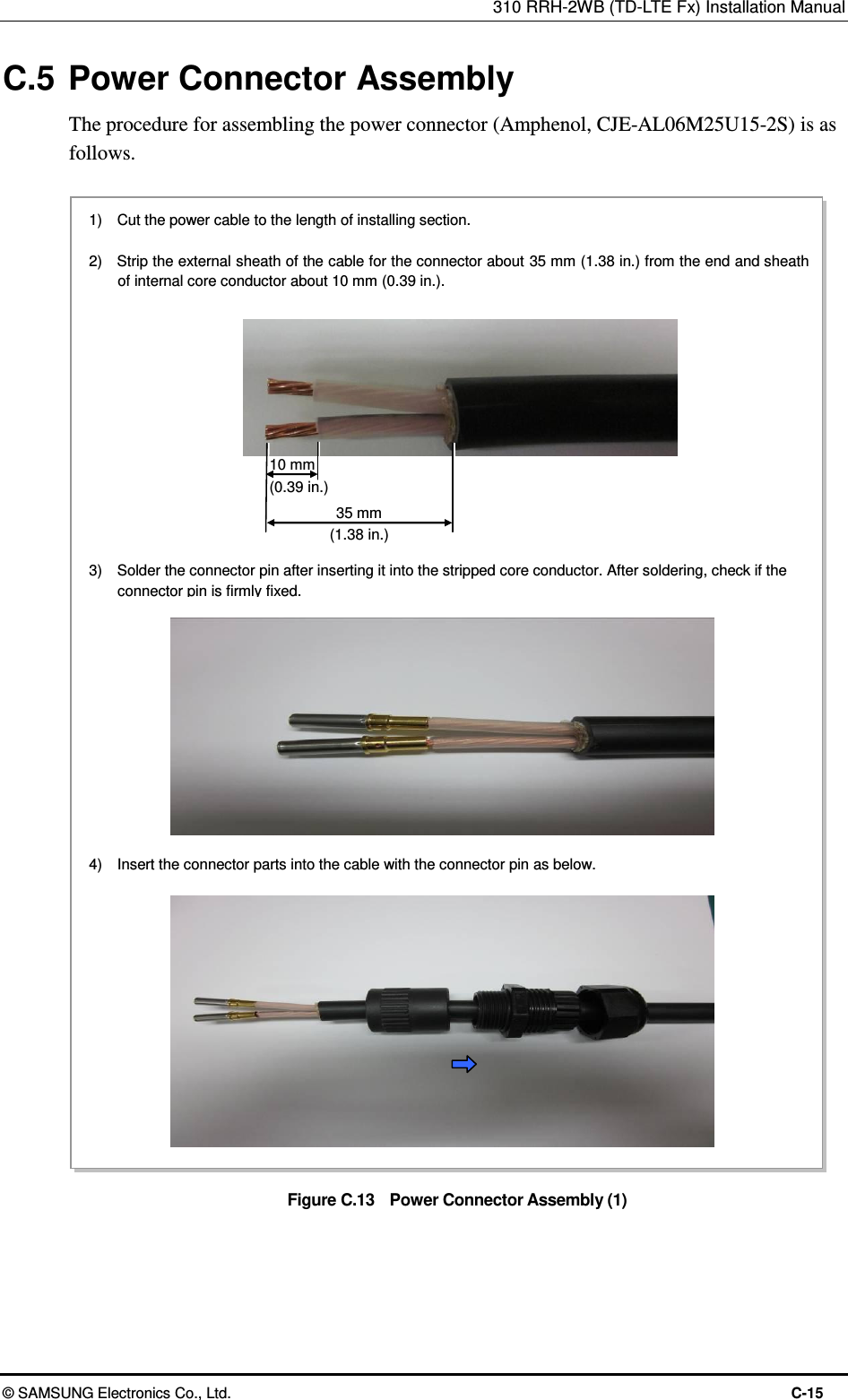 310 RRH-2WB (TD-LTE Fx) Installation Manual  © SAMSUNG Electronics Co., Ltd.  C-15 C.5 Power Connector Assembly The procedure for assembling the power connector (Amphenol, CJE-AL06M25U15-2S) is as follows.  Figure C.13    Power Connector Assembly (1)  10 mm (0.39 in.) 1)    Cut the power cable to the length of installing section.  2)    Strip the external sheath of the cable for the connector about 35 mm (1.38 in.) from the end and sheath of internal core conductor about 10 mm (0.39 in.). 35 mm (1.38 in.) 3)    Solder the connector pin after inserting it into the stripped core conductor. After soldering, check if the connector pin is firmly fixed. 4)    Insert the connector parts into the cable with the connector pin as below. 